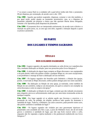 3º se cessar a causa final ou a condição sob a qual talvez tenha sido feito o juramento;
40 por dispensa, por comutação, de acordo com o cân. 1203.
Cân. 1203 - Aqueles que podem suspender, dispensar, comutar o voto têm também, e
por igual razão, poder quanto ao juramento promissório; mas, se a dispensa do
juramento redundar em prejuízo a outros que não queiram liberar dessa obrigação,
somente a Sé Apostólica pode dispensar do juramento.
Cân. 1204 - O juramento deve ser interpretado estritamente, de acordo com o direito e a
intenção de quem jurou, ou, se este age com dolo, segundo a intenção daquele a quem
se presta o juramento.
IIIIII PPAARRTTEE
DDOOSS LLUUGGAARREESS EE TTEEMMPPOOSS SSAAGGRRAADDOOSS
TÍTULO I
DOS LUGARES SAGRADOS
Cân. 1205 - Lugares sagrados são aqueles destinados ao culto divino ou à sepultura dos
fiéis, mediante dedicação ou bênção, para isso prescritas pelos livros litúrgicos.*
Cân. 1206 - A dedicação de algum lugar compete ao Bispo diocesano e aos equiparados
a ele pelo direito; todos eles podem confiar a qualquer Bispo ou, em casos excepcionais,
a um presbítero o encargo de fazer a dedicação em seu território.
Cân. 1207 - Os lugares sagrados são benzidos pelo Ordinário; a bênção das igrejas,
porém, é reservada ao Bispo diocesano; ambos podem delegar para isso outro sacerdote.
Cân. 1208 - Da dedicação ou bênção de uma igreja, já realizada, como também da
bênção de um cemitério, redija-se um documento, do qual se conserve um exemplar na
cúria diocesana e outro no arquivo da igreja.*
Cân. 1209 - A dedicação ou bênção de um lugar, contanto que não redunde em prejuízo
para ninguém, prova-se suficientemente ainda que por uma única testemunha acima de
qualquer suspeita.
Cân. 1210 - Em lugar sagrado só se admita aquilo que favoreça o exercício e a
promoção do culto, da piedade, da religião; proíba-se tudo quanto for destoante à
santidade do lugar. Todavia, o Ordinário, em casos concretos, pode permitir outros usos,
não porém contrários à santidade do lugar.*
Cân. 1211 - Os lugares sagrados são violados por atos gravemente injuriosos aí
perpetrados com escândalo dos fiéis e que, a juízo do Ordinário local, são de tal modo
graves e contrários à santidade do lugar, que não seja lícito exercer neles o culto,
enquanto não for reparada a injúria mediante o rito penitencial estabelecido nos livros
litúrgicos.*
 