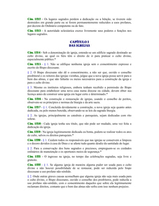 Cân. 1212 - Os lugares sagrados perdem a dedicação ou a bênção, se tiverem sido
destruídos em grande parte ou se forem permanentemente reduzidos a usos profanos,
por decreto do Ordinário competente ou de fato.
Cân. 1213 - A autoridade eclesiástica exerce livremente seus poderes e funções nos
lugares sagrados.
CAPÍTULO I
DAS IGREJAS
Cân. 1214 - Sob a denominação de igreja, entende-se um edifício sagrado destinado ao
culto divino, ao qual os fiéis têm o direito de ir para praticar o culto divino,
especialmente público.*
Cân. 1215 - § 1. Não se edifique nenhuma igreja sem o consentimento expresso e
escrito do Bispo diocesano.
§ 2. O Bispo diocesano não dê o consentimento, a não ser que, ouvido o conselho
presbiteral e os reitores das igrejas vizinhas, julgue que a nova igreja possa servir para o
bem das almas, e que não faltarão os meios necessários para a construção da igreja e
para o culto divino.
§ 3. Mesmo os institutos religiosos, embora tenham recebido a permissão do Bispo
diocesano para estabelecer uma nova casa numa diocese ou cidade, devem obter sua
licença antes de construir uma igreja em lugar certo e determinado.*
Cân. 1216 - Na construção e restauração de igrejas, usando o conselho de peritos,
observem-se os princípios e normas da liturgia e da arte sacra.
Cân. 1217 - § 1. Concluída devidamente a construção, a nova igreja seja quanto antes
dedicada, ou pelo menos benzida, observando-se as leis da sagrada liturgia.
§ 2. As igrejas, principalmente as catedrais e paroquiais, sejam dedicadas com rito
solene.
Cân. 1218 - Cada igreja tenha seu título, que não pode ser mudado, uma vez feita a
dedicação da igreja.
Cân. 1219 - Na igreja legitimamente dedicada ou benta, podem-se realizar todos os atos
de culto, salvos os direitos paroquiais.*
Cân. 1220 - § 1. Cuidem todos os responsáveis que nas igrejas se conservem a limpeza
e o decoro devidos à casa de Deus e se afaste tudo quanto desdiz da santidade do lugar.
§ 2. Para a conservação dos bens sagrados e preciosos, empreguem-se os cuidados
ordinários de manutenção e os oportunos meios de segurança.*
Cân. 1221 - O ingresso na igreja, no tempo das celebrações sagradas, seja livre e
gratuito.
Cân. 1222 - § 1. Se alguma igreja de maneira alguma puder ser usada para o culto
divino e não houver possibilidade de se restaurar, pode ser reduzida pelo bispo
diocesano a uso profano não-sórdido.
§ 2. Onde outras graves causas aconselham que alguma igreja não seja mais usada para
o culto divino, o Bispo diocesano, ouvido o conselho dos presbíteros, pode reduzila a
uso profano não-sórdido, com o consentimento daqueles que sobre ela legitimamente
reclamam direitos, contanto que o bem das almas não sofra com isso nenhum prejuízo.
 