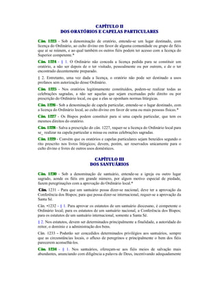 CAPÍTULO II
DOS ORATÓRIOS E CAPELAS PARTICULARES
Cân. 1223 - Sob a denominação de oratório, entende-se um lugar destinado, com
licença do Ordinário, ao culto divino em favor de alguma comunidade ou grupo de fiéis
que aí se reúnem, e ao qual também os outros fiéis podem ter acesso com a licença do
Superior competente.*
Cân. 1224 - § 1. O Ordinário não conceda a licença pedida para se constituir um
oratório, a não ser depois de o ter visitado, pessoalmente ou por outrem, e de o ter
encontrado decentemente preparado.
§ 2. Entretanto, uma vez dada a licença, o oratório não pode ser destinado a usos
profanos sem autorização desse Ordinário.
Cân. 1225 - Nos oratórios legitimamente constituídos, podem-se realizar todas as
celebrações sagradas, a não ser aquelas que sejam excetuadas pelo direito ou por
prescrição do Ordinário local, ou que a elas se oponham normas litúrgicas.
Cân. 1226 - Sob a denominação de capela particular, entende-se o lugar destinado, com
a licença do Ordinário local, ao culto divino em favor de uma ou mais pessoas físicas.*
Cân. 1227 - Os Bispos podem constituir para si uma capela particular, que tem os
mesmos direitos do oratório.
Cân. 1228 - Salva a prescrição do cân. 1227, requer-se a licença do Ordinário local para
se_ realizar na capela particular a missa ou outras celebrações sagradas.
Cân. 1229 - Convém que os oratórios e capelas particulares sejam benzidos segundo o
rito prescrito nos livros litúrgicos; devem, porém, ser reservados unicamente para o
culto divino e livres de outros usos domésticos.
CAPÍTULO III
DOS SANTUÁRIOS
Cân. 1230 - Sob a denominação de santuário, entende-se a igreja ou outro lugar
sagrado, aonde os fiéis em grande número, por algum motivo especial de piedade,
fazem peregrinações com a aprovação do Ordinário local.*
.Cân. 1231 - Para que um santuário possa dizer-se nacional, deve ter a aprovação da
Conferência dos Bispos; para que possa dizer-se internacional, requer-se a aprovação da
Santa Sé.
Cân. •1232 - § 1. Para aprovar os estatutos de um santuário diocesano, é competente o
Ordinário local; para os estatutos de um santuário nacional, a Conferência dos Bispos;
para os estatutos de um santuário internacional, somente a Santa Sé.
§ 2. Nos estatutos, devem ser determinados principalmente a finalidade, a autoridade do
reitor, o domínio e a administração dos bens.
Cân. 1233 - Poderão ser concedidos determinados privilégios aos santuários, sempre
que as circunstâncias locais, o afluxo de peregrinos e principalmente o bem dos fiéis
parecerem aconselhá-los.
Cân. 1234 - § 1. Nos santuários, ofereçam-se aos fiéis meios de salvação mais
abundantes, anunciando com diligência a palavra de Deus, incentivando adequadamente
 