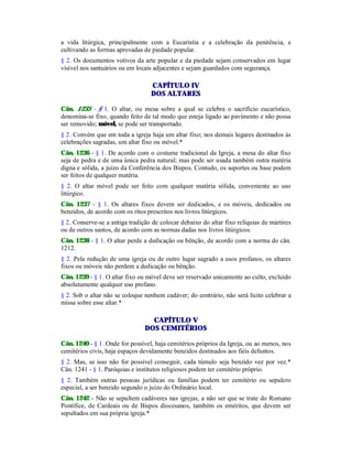 a vida litúrgica, principalmente com a Eucaristia e a celebração da penitência, e
cultivando as formas aprovadas de piedade popular.
§ 2. Os documentos votivos da arte popular e da piedade sejam conservados em lugar
visível nos santuários ou em locais adjacentes e sejam guardados com segurança.
CAPÍTULO IV
DOS ALTARES
Cân. 1235 - § 1. O altar, ou mesa sobre a qual se celebra o sacrifício eucarístico,
denomina-se fixo, quando feito de tal modo que esteja ligado ao pavimento e não possa
ser removido; móvel, se pode ser transportado.
§ 2. Convém que em toda a igreja haja um altar fixo; nos demais lugares destinados às
celebrações sagradas, um altar fixo ou móvel.*
Cân. 1236 - § 1. De acordo com o costume tradicional da Igreja, a mesa do altar fixo
seja de pedra e de uma única pedra natural; mas pode ser usada também outra matéria
digna e sólida, a juízo da Conferência dos Bispos. Contudo, os suportes ou base podem
ser feitos de qualquer matéria.
§ 2. O altar móvel pode ser feito com qualquer matéria sólida, conveniente ao uso
litúrgico.
Cân. 1237 - § 1. Os altares fixos devem ser dedicados, e os móveis, dedicados ou
benzidos, de acordo com os ritos prescritos nos livros litúrgicos.
§ 2. Conserve-se a antiga tradição de colocar debaixo do altar fixo relíquias de mártires
ou de outros santos, de acordo com as normas dadas nos livros litúrgicos.
Cân. 1238 - § 1. O altar perde a dedicação ou bênção, de acordo com a norma do cân.
1212.
§ 2. Pela redução de uma igreja ou de outro lugar sagrado a usos profanos, os altares
fixos ou móveis não perdem a dedicação ou bênção.
Cân. 1239 - § 1. O altar fixo ou móvel deve ser reservado unicamente ao culto, excluído
absolutamente qualquer uso profano.
§ 2. Sob o altar não se coloque nenhum cadáver; do contrário, não será lícito celebrar a
missa sobre esse altar.*
CAPÍTULO V
DOS CEMITÉRIOS
Cân. 1240 - § 1. Onde for possível, haja cemitérios próprios da Igreja, ou ao menos, nos
cemitérios civis, haja espaços devidamente benzidos destinados aos fiéis defuntos.
§ 2. Mas, se isso não for possível conseguir, cada túmulo seja benzido vez por vez.*
Cân. 1241 - § 1. Paróquias e institutos religiosos podem ter cemitério próprio.
§ 2. Também outras pessoas jurídicas ou famílias podem ter cemitério ou sepulcro
especial, a ser benzido segundo o juízo do Ordinário local.
Cân. 1242 - Não se sepultem cadáveres nas igrejas, a não ser que se trate do Romano
Pontífice, de Cardeais ou de Bispos diocesanos, também os eméritos, que devem ser
sepultados em sua própria igreja.*
 