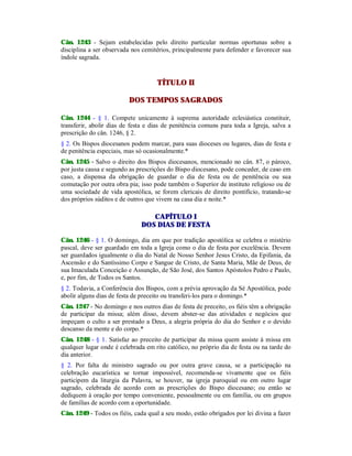 Cân. 1243 - Sejam estabelecidas pelo direito particular normas oportunas sobre a
disciplina a ser observada nos cemitérios, principalmente para defender e favorecer sua
índole sagrada.
TÍTULO II
DOS TEMPOS SAGRADOS
Cân. 1244 - § 1. Compete unicamente à suprema autoridade eclesiástica constituir,
transferir, abolir dias de festa e dias de penitência comuns para toda a Igreja, salva a
prescrição do cân. 1246, § 2.
§ 2. Os Bispos diocesanos podem marcar, para suas dioceses ou lugares, dias de festa e
de penitência especiais, mas só ocasionalmente.*
Cân. 1245 - Salvo o direito dos Bispos diocesanos, mencionado no cân. 87, o pároco,
por justa causa e segundo as prescrições do Bispo diocesano, pode conceder, de caso em
caso, a dispensa da obrigação de guardar o dia de festa ou de penitência ou sua
comutação por outra obra pia; isso pode também o Superior de instituto religioso ou de
uma sociedade de vida apostólica, se forem clericais de direito pontifício, tratando-se
dos próprios súditos e de outros que vivem na casa dia e noite.*
CAPÍTULO I
DOS DIAS DE FESTA
Cân. 1246 - § 1. O domingo, dia em que por tradição apostólica se celebra o mistério
pascal, deve ser guardado em toda a Igreja como o dia de festa por excelência. Devem
ser guardados igualmente o dia do Natal de Nosso Senhor Jesus Cristo, da Epifania, da
Ascensão e do Santíssimo Corpo e Sangue de Cristo, de Santa Maria, Mãe de Deus, de
sua Imaculada Conceição e Assunção, de São José, dos Santos Apóstolos Pedro e Paulo,
e, por fim, de Todos os Santos.
§ 2. Todavia, a Conferência dos Bispos, com a prévia aprovação da Sé Apostólica, pode
abolir alguns dias de festa de preceito ou transferi-los para o domingo.*
Cân. 1247 - No domingo e nos outros dias de festa de preceito, os fiéis têm a obrigação
de participar da missa; além disso, devem abster-se das atividades e negócios que
impeçam o culto a ser prestado a Deus, a alegria própria do dia do Senhor e o devido
descanso da mente e do corpo.*
Cân. 1248 - § 1. Satisfaz ao preceito de participar da missa quem assiste à missa em
qualquer lugar onde é celebrada em rito católico, no próprio dia de festa ou na tarde do
dia anterior.
§ 2. Por falta de ministro sagrado ou por outra grave causa, se a participação na
celebração eucarística se tornar impossível, recomenda-se vivamente que os fiéis
participem da liturgia da Palavra, se houver, na igreja paroquial ou em outro lugar
sagrado, celebrada de acordo com as prescrições do Bispo diocesano; ou então se
dediquem à oração por tempo conveniente, pessoalmente ou em família, ou em grupos
de famílias de acordo com a oportunidade.
Cân. 1249 - Todos os fiéis, cada qual a seu modo, estão obrigados por lei divina a fazer
 