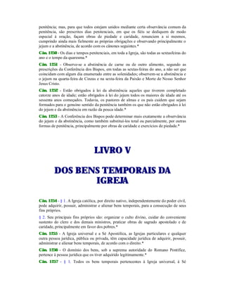 penitência; mas, para que todos estejam unidos mediante certa observância comum da
penitência, são prescritos dias penitenciais, em que os fiéis se dediquem de modo
especial à oração, façam obras de piedade e caridade, renunciem a si mesmos,
cumprindo ainda mais fielmente as próprias obrigações e observando principalmente o
jejum e a abstinência, de acordo com os cânones seguintes.*
Cân. 1250 - Os dias e tempos penitenciais, em toda a Igreja, são todas as sextasfeiras do
ano e o tempo da quaresma.*
Cân. 1251 - Observe-se a abstinência de carne ou de outro alimento, segundo as
prescrições da Conferência dos Bispos, em todas as sextas-feiras do ano, a não ser que
coincidam com algum dia enumerado entre as solenidades; observem-se a abstinência e
o jejum na quarta-feira de Cinzas e na sexta-feira da Paixão e Morte de Nosso Senhor
Jesus Cristo.
Cân. 1252 - Estão obrigados à lei da abstinência aqueles que tiverem completado
catorze anos de idade; estão obrigados à lei do jejum todos os maiores de idade até os
sessenta anos começados. Todavia, os pastores de almas e os pais cuidem que sejam
formados para o genuíno sentido da penitência também os que não estão obrigados à lei
do jejum e da abstinência em razão da pouca idade.*
Cân. 1253 - A Conferência dos Bispos pode determinar mais exatamente a observância
do jejum e da abstinência, como também substituí-los total ou parcialmente, por outras
formas de penitência, principalmente por obras de caridade e exercícios de piedade.*
LLIIVVRROO VV
DDOOSS BBEENNSS TTEEMMPPOORRAAIISS DDAA
IIGGRREEJJAA
Cân. 1254 - § 1. A Igreja católica, por direito nativo, independentemente do poder civil,
pode adquirir, possuir, administrar e alienar bens temporais, para a consecução de seus
fins próprios.
§ 2. Seu principais fins próprios são: organizar o culto divino, cuidar do conveniente
sustento do clero e dos demais ministros, praticar obras de sagrado apostolado e de
caridade, principalmente em favor dos pobres.*
Cân. 1255 - A Igreja universal e a Sé Apostólica, as Igrejas particulares e qualquer
outra pessoa jurídica, pública ou privada, têm capacidade jurídica de adquirir, possuir,
administrar e alienar bens temporais, de acordo com o direito.*
Cân. 1256 - O domínio dos bens, sob a suprema autoridade do Romano Pontífice,
pertence à pessoa jurídica que os tiver adquirido legitimamente.*
Cân. 1257 - § 1. Todos os bens temporais pertencentes à Igreja universal, à Sé
 