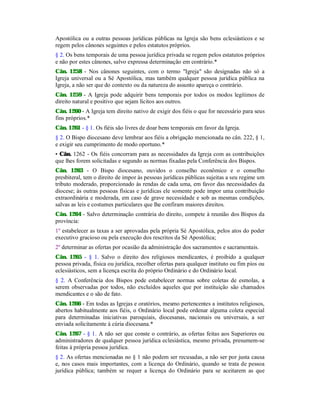 Apostólica ou a outras pessoas jurídicas públicas na Igreja são bens eclesiásticos e se
regem pelos cânones seguintes e pelos estatutos próprios.
§ 2. Os bens temporais de uma pessoa jurídica privada se regem pelos estatutos próprios
e não por estes cânones, salvo expressa determinação em contrário.*
Cân. 1258 - Nos cânones seguintes, com o termo "Igreja" são designadas não só a
Igreja universal ou a Sé Apostólica, mas também qualquer pessoa jurídica pública na
Igreja, a não ser que do contexto ou da natureza do assunto apareça o contrário.
Cân. 1259 - A Igreja pode adquirir bens temporais por todos os modos legítimos de
direito natural e positivo que sejam lícitos aos outros.
Cân. 1260 - A Igreja tem direito nativo de exigir dos fiéis o que for necessário para seus
fins próprios.*
Cân. 1261 - § 1. Os fiéis são livres de doar bens temporais em favor da Igreja.
§ 2. O Bispo diocesano deve lembrar aos fiéis a obrigação mencionada no cân. 222, § 1,
e exigir seu cumprimento de modo oportuno.*
• Cân. 1262 - Os fiéis concorram para as necessidades da Igreja com as contribuições
que lhes forem solicitadas e segundo as normas fixadas pela Conferência dos Bispos.
Cân. 1263 - O Bispo diocesano, ouvidos o conselho econômico e o conselho
presbiteral, tem o direito de impor às pessoas jurídicas públicas sujeitas a seu regime um
tributo moderado, proporcionado às rendas de cada uma, em favor das necessidades da
diocese; às outras pessoas físicas e jurídicas ele somente pode impor uma contribuição
extraordinária e moderada, em caso de grave necessidade e sob as mesmas condições,
salvas as leis e costumes particulares que lhe confiram maiores direitos.
Cân. 1264 - Salvo determinação contrária do direito, compete à reunião dos Bispos da
província:
1º estabelecer as taxas a ser aprovadas pela própria Sé Apostólica, pelos atos do poder
executivo gracioso ou pela execução dos rescritos da Sé Apostólica;
2º determinar as ofertas por ocasião da administração dos sacramentos e sacramentais.
Cân. 1265 - § 1. Salvo o direito dos religiosos mendicantes, é proibido a qualquer
pessoa privada, física ou jurídica, recolher ofertas para qualquer instituto ou fim pios ou
eclesiásticos, sem a licença escrita do próprio Ordinário e do Ordinário local.
§ 2. A Conferência dos Bispos pode estabelecer normas sobre coletas de esmolas, a
serem observadas por todos, não excluídos aqueles que por instituição são chamados
mendicantes e o são de fato.
Cân. 1266 - Em todas as Igrejas e oratórios, mesmo pertencentes a institutos religiosos,
abertos habitualmente aos fiéis, o Ordinário local pode ordenar alguma coleta especial
para determinadas iniciativas paroquiais, diocesanas, nacionais ou universais, a ser
enviada solicitamente à cúria diocesana.*
Cân. 1267 - § 1. A não ser que conste o contrário, as ofertas feitas aos Superiores ou
administradores de qualquer pessoa jurídica eclesiástica, mesmo privada, presumem-se
feitas à própria pessoa jurídica.
§ 2. As ofertas mencionadas no § 1 não podem ser recusadas, a não ser por justa causa
e, nos casos mais importantes, com a licença do Ordinário, quando se trata de pessoa
jurídica pública; também se requer a licença do Ordinário para se aceitarem as que
 