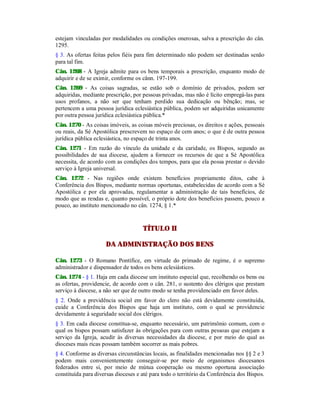 estejam vinculadas por modalidades ou condições onerosas, salva a prescrição do cân.
1295.
§ 3. As ofertas feitas pelos fiéis para fim determinado não podem ser destinadas senão
para tal fim.
Cân. 1268 - A Igreja admite para os bens temporais a prescrição, enquanto modo de
adquirir e de se eximir, conforme os cânn. 197-199.
Cân. 1269 - As coisas sagradas, se estão sob o domínio de privados, podem ser
adquiridas, mediante prescrição, por pessoas privadas, mas não é lícito empregá-las para
usos profanos, a não ser que tenham perdido sua dedicação ou bênção; mas, se
pertencem a uma pessoa jurídica eclesiástica pública, podem ser adquiridas unicamente
por outra pessoa jurídica eclesiástica pública.*
Cân. 1270 - As coisas imóveis, as coisas móveis preciosas, os direitos e ações, pessoais
ou reais, da Sé Apostólica prescrevem no espaço de cem anos; o que é de outra pessoa
jurídica pública eclesiástica, no espaço de trinta anos.
Cân. 1271 - Em razão do vínculo da unidade e da caridade, os Bispos, segundo as
possibilidades de sua diocese, ajudem a fornecer os recursos de que a Sé Apostólica
necessita, de acordo com as condições dos tempos, para que ela possa prestar o devido
serviço à Igreja universal.
Cân. 1272 - Nas regiões onde existem benefícios propriamente ditos, cabe à
Conferência dos Bispos, mediante normas oportunas, estabelecidas de acordo com a Sé
Apostólica e por ela aprovadas, regulamentar a administração de tais benefícios, de
modo que as rendas e, quanto possível, o próprio dote dos benefícios passem, pouco a
pouco, ao instituto mencionado no cân. 1274, § 1.*
TÍTULO II
DA ADMINISTRAÇÃO DOS BENS
Cân. 1273 - O Romano Pontífice, em virtude do primado de regime, é o supremo
administrador e dispensador de todos os bens eclesiásticos.
Cân. 1274 - § 1. Haja em cada diocese um instituto especial que, recolhendo os bens ou
as ofertas, providencie, de acordo com o cân. 281, o sustento dos clérigos que prestam
serviço à diocese, a não ser que de outro modo se tenha providenciado em favor deles.
§ 2. Onde a previdência social em favor do clero não está devidamente constituída,
cuide a Conferência dos Bispos que haja um instituto, com o qual se providencie
devidamente à seguridade social dos clérigos.
§ 3. Em cada diocese constitua-se, enquanto necessário, um patrimônio comum, com o
qual os bispos possam satisfazer às obrigações para com outras pessoas que estejam a
serviço da Igreja, acudir às diversas necessidades da diocese, e por meio do qual as
dioceses mais ricas possam também socorrer as mais pobres.
§ 4. Conforme as diversas circunstâncias locais, as finalidades mencionadas nos §§ 2 e 3
podem mais convenientemente conseguir-se por meio de organismos diocesanos
federados entre si, por meio de mútua cooperação ou mesmo oportuna associação
constituída para diversas dioceses e até para todo o território da Conferência dos Bispos.
 
