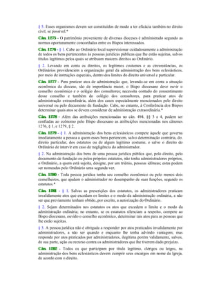 § 5. Esses organismos devem ser constituídos de modo a ter eficácia também no direito
civil, se possível.*
Cân. 1275 - O patrimônio proveniente de diversas dioceses é administrado segundo as
normas oportunamente concordadas entre os Bispos interessados.
Cân. 1276 - § 1. Cabe ao Ordinário local supervisionar cuidadosamente a administração
de todos os bens pertencentes às pessoas jurídicas públicas que lhe estão sujeitas, salvos
títulos legítimos pelos quais se atribuam maiores direitos ao Ordinário.
§ 2. Levando em conta os direitos, os legítimos costumes e as circunstâncias, os
Ordinários providenciem a organização geral da administração dos bens eclesiásticos,
por meio de instruções especiais, dentro dos limites do direito universal e particular.
Cân. 1277 - Para praticar atos de administração que, levando-se em conta a situação
econômica da diocese, são de importância maior, o Bispo diocesano deve ouvir o
conselho econômico e o colégio dos consultores; necessita contudo do consentimento
desse conselho e também do colégio dos consultores, para praticar atos de
administração extraordinária, além dos casos especialmente mencionados pelo direito
universal ou pelo documento de fundação. Cabe, no entanto, à Conferência dos Bispos
determinar quais atos se devem considerar de administração extraordinária.*
Cân. 1278 - Além das atribuições mencionadas no cân. 494, §§ 3 e 4, podem ser
confiadas ao ecônomo pelo Bispo diocesano as atribuições mencionadas nos cânones
1276, § 1, e 1279, § 2.
Cân. 1279 - § 1. A administração dos bens eclesiásticos compete àquele que governa
imediatamente a pessoa a quem esses bens pertencem, salvo determinação contrária, do-
direito particular, dos estatutos ou de algum legítimo costume, e salvo o direito do
Ordinário de intervir em caso de negligência do administrador.
§ 2. Na administração dos bens de uma pessoa jurídica pública que, pelo direito, pelo
documento de fundação ou pelos próprios estatutos, não tenha administradores próprios,
o Ordinário, a quem está sujeita, designe, por um triênio, pessoas idôneas; estas podem
ser nomeadas pelo Ordinário uma segunda vez.
Cân. 1280 - Toda pessoa jurídica tenha seu conselho econômico ou pelo menos dois
conselheiros, que ajudem o administrador no desempenho de suas funções, segundo os
estatutos.*
Cân. 1281 - § 1. Salvas as prescrições dos estatutos, os administradores praticam
invalidamente atos que excedam os limites e o modo da administração ordinária, a não
ser que previamente tenham obtido, por escrito, a autorização do Ordinário.
§ 2. Sejam determinados nos estatutos os atos que excedem o limite e o modo da
administração ordinária; no entanto, se os estatutos silenciam a respeito, compete ao
Bispo diocesano, ouvido o conselho econômico, determinar tais atos para as pessoas que
lhe estão sujeitas.
§ 3. A pessoa jurídica não é obrigada a responder por atos praticados invalidamente por
administradores, a não ser quando e enquanto lhe tenha advindo vantagem; mas
responde por atos praticados por administradores, ilegítima porém validamente, salvos,
de sua parte, ação ou recurso contra os administradores que lhe tiverem dado prejuízo.
Cân. 1282 - Todos os que participam por título legítimo, clérigos ou leigos, na
administração dos bens eclesiásticos devem cumprir seus encargos em nome da Igreja,
de acordo com o direito.
 