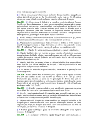 coisas ou às pessoas, age invalidamente.
§ 2. Não se considera estar ultrapassando os limites de seu mandato o delegado que
efetuar, de modo diverso do que lhe foi determinado, aquilo para que foi delegado, a
não ser que para a validade o modo tenha sido prescrito pelo próprio delegante.
Cân. 134 - § 1. Com o nome de Ordinário se entendem, no direito, além do Romano
Pontífice, os Bispos diocesanos e os outros que, mesmo só interinamente, são prepostos
a alguma Igreja particular ou a uma comunidade a ela equiparada, de acordo com o cân.
368; os que nelas têm poder executivo ordinário geral, isto é, os Vigários gerais e
episcopais; igualmente, para seus confrades, os Superiores maiores dos institutos
religiosos clericais de direito pontifício e das sociedades clericais de vida apostólica de
direito pontifício, que têm pelo menos poder executivo ordinário.
§ 2. Com o nome de Ordinário local se entendem todos os mencionados no § 1, exceto
os Superiores dos institutos religiosos e das sociedades de vida apostólica.
§ 3. O que se atribui nominalmente ao Bispo diocesano, no âmbito do poder executivo,
entende-se competir somente ao Bispo diocesano e aos outros a ele equiparados no cân.
381, § 2, excluídos o Vigário geral e o episcopal, a não ser por mandato especial.*
Cân. 135 - § 1. O poder de regime se distingue em legislativo, executivo e judiciário.
§ 2. O poder legislativo deve ser exercido no modo prescrito pelo direito; o poder que
tem na Igreja um legislador inferior à autoridade suprema não pode ser delegado, salvo
explícita determinação contrária do direito; por um legislador inferior não pode ser dada
lei contrária ao direito superior.
§ 3. O poder judiciário, que têm os juízes e os colégios judiciais, deve ser exercido no
modo prescrito pelo direito; não pode ser delegado, a não ser para realizar os atos
preparatórios de algum decreto ou sentença.
§ 4. No tocante ao exercício do poder executivo, observem-se as prescrições dos
cânones seguintes.*
Cân. 136 - Mesmo estando fora do território, pode alguém exercer o poder executivo
para com seus súditos, mesmo que ausentes do território, a não ser que conste
diversamente, pela natureza da coisa ou por prescrição do direito; para com os
forasteiros que se encontrem de fato no território, se se tratar de concessão de favores ou
de execução de leis universais ou de leis particulares, às quais eles estão obrigados, de
acordo com o cân. 13, § 2, n. 2.*
Cân. 137 - § 1. O poder executivo ordinário pode ser delegado para um ato ou para a
universidade dos casos, salvo expressa determinação contrária do direito.
§ 2. O poder executivo delegado pela Sé Apostólica pode ser subdelegado, para um ato
ou para a universalidade dos casos, a não ser que tenha sido escolhida a competência da
pessoa ou tenha sido expressamente proibida a subdelegação.
§ 3. O poder executivo delegado por outra autoridade que tem poder ordinário, se foi
delegado para a universalidade dos casos, pode ser subdelegado somente em casos
singulares; se, porém, foi delegado para um ou vários casos determinados, não pode ser
subdelegado, salvo expressa concessão do delegante.
§ 4. Nenhum poder subdelegado pode ser novamente subdelegado, salvo expressa
concessão do delegante.*
Cân. 138 - O poder executivo ordinário e o poder delegado para a universalidade dos
 