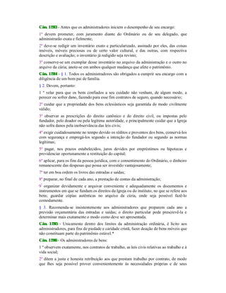 Cân. 1283 - Antes que os administradores iniciem o desempenho de seu encargo:
1º devem prometer, com juramento diante do Ordinário ou de seu delegado, que
administrarão exata e fielmente;
2º deve-se redigir um inventário exato e particularizado, assinado por eles, das coisas
imóveis, móveis preciosas ou de certo valor cultural, e das outras, com respectiva
descrição e avaliação; o inventário já redigido seja revisto;
3º conserve-se um exemplar desse inventário no arquivo da administração e o outro no
arquivo da cúria; anote-se em ambos qualquer mudança que afete o patrimônio.
Cân. 1284 - § 1. Todos os administradores são obrigados a cumprir seu encargo com a
diligência de um bom pai de família.
§ 2. Devem, portanto:
1 º velar para que os bens confiados a seu cuidado não venham, de algum modo, a
perecer ou sofrer dano, fazendo para esse fim contratos de seguro, quando necessário;
2º cuidar que a propriedade dos bens eclesiásticos seja garantida de modo civilmente
válido;
3º observar as prescrições do direito canônico e do direito civil, ou impostas pelo
fundador, pelo doador ou pela legítima autoridade, e principalmente cuidar que a Igreja
não sofra danos pela inobservância das leis civis;
4º exigir cuidadosamente no tempo devido os réditos e proventos dos bens, conservá-los
com segurança e empregá-los segundo a intenção do fundador ou segundo as normas
legítimas;
5º pagar, nos prazos estabelecidos, juros devidos por empréstimos ou hipotecas e
providenciar oportunamente a restituição do capital;
6º aplicar, para os fins da pessoa jurídica, com o consentimento do Ordinário, o dinheiro
remanescente das despesas que possa ser investido vantajosamente;
7º ter em boa ordem os livros das entradas e saídas;
8º preparar, no final de cada ano, a prestação de contas da administração;
9º
organizar devidamente e arquivar conveniente e adequadamente os documentos e
instrumentos em que se fundam os direitos da Igreja ou do instituto, no que se refere aos
bens; guardar cópias autênticas no arquivo da cúria, onde seja possível fazê-lo
comodamente.
§ 3. Recomenda-se insistentemente aos administradores que preparem cada ano a
previsão orçamentária das entradas e saídas; o direito particular pode prescrevê-la e
determinar mais exatamente o modo como deve ser apresentada.
Cân. 1285 - Unicamente dentro dos limites da administração ordinária, é lícito aos
administradores, para fins de piedade e caridade cristã, fazer doação de bens móveis que
não constituam parte do patrimônio estável.*
Cân. 1286 - Os administradores de bens:
1 º observem exatamente, nos contratos de trabalho, as leis civis relativas ao trabalho e à
vida social;
2º dêem a justa e honesta retribuição aos que prestam trabalho por contrato, de modo
que lhes seja possível prover convenientemente às necessidades próprias e de seus
 