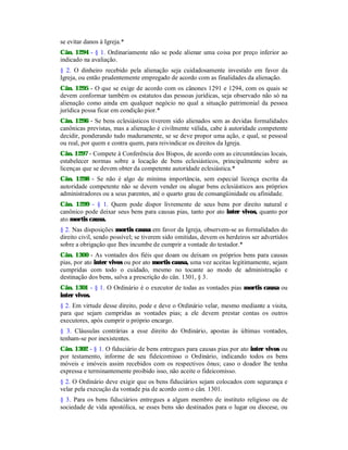 se evitar danos à Igreja.*
Cân. 1294 - § 1. Ordinariamente não se pode alienar uma coisa por preço inferior ao
indicado na avaliação.
§ 2. O dinheiro recebido pela alienação seja cuidadosamente investido em favor da
Igreja, ou então prudentemente empregado de acordo com as finalidades da alienação.
Cân. 1295 - O que se exige de acordo com os cânones 1291 e 1294, com os quais se
devem conformar também os estatutos das pessoas jurídicas, seja observado não só na
alienação como ainda em qualquer negócio no qual a situação patrimonial da pessoa
jurídica possa ficar em condição pior.*
Cân. 1296 - Se bens eclesiásticos tiverem sido alienados sem as devidas formalidades
canônicas previstas, mas a alienação é civilmente válida, cabe à autoridade competente
decidir, ponderando tudo maduramente, se se deve propor uma ação, e qual, se pessoal
ou real, por quem e contra quem, para reivindicar os direitos da Igreja.
Cân. 1297 - Compete à Conferência dos Bispos, de acordo com as circunstâncias locais,
estabelecer normas sobre a locação de bens eclesiásticos, principalmente sobre as
licenças que se devem obter da competente autoridade eclesiástica.*
Cân. 1298 - Se não é algo de mínima importância, sem especial licença escrita da
autoridade competente não se devem vender ou alugar bens eclesiásticos aos próprios
administradores ou a seus parentes, até o quarto grau de consangüinidade ou afinidade.
Cân. 1299 - § 1. Quem pode dispor livremente de seus bens por direito natural e
canônico pode deixar seus bens para causas pias, tanto por ato inter vivos, quanto por
ato mortis causa.
§ 2. Nas disposições mortis causa em favor da Igreja, observem-se as formalidades do
direito civil, sendo possível; se tiverem sido omitidas, devem os herdeiros ser advertidos
sobre a obrigação que lhes incumbe de cumprir a vontade do testador.*
Cân. 1300 - As vontades dos fiéis que doam ou deixam os próprios bens para causas
pias, por ato inter vivos ou por ato mortis causa, uma vez aceitas legitimamente, sejam
cumpridas com todo o cuidado, mesmo no tocante ao modo de administração e
destinação dos bens, salva a prescrição do cân. 1301, § 3.
Cân. 1301 - § 1. O Ordinário é o executor de todas as vontades pias mortis causa ou
inter vivos.
§ 2. Em virtude desse direito, pode e deve o Ordinário velar, mesmo mediante a visita,
para que sejam cumpridas as vontades pias; a ele devem prestar contas os outros
executores, após cumprir o próprio encargo.
§ 3. Cláusulas contrárias a esse direito do Ordinário, apostas às últimas vontades,
tenham-se por inexistentes.
Cân. 1302 - § 1. O fiduciário de bens entregues para causas pias por ato inter vivos ou
por testamento, informe de seu fideicomisso o Ordinário, indicando todos os bens
móveis e imóveis assim recebidos com os respectivos ônus; caso o doador lhe tenha
expressa e terminantemente proibido isso, não aceite o fideicomisso.
§ 2. O Ordinário deve exigir que os bens fiduciários sejam colocados com segurança e
velar pela execução da vontade pia de acordo com o cân. 1301.
§ 3. Para os bens fiduciários entregues a algum membro de instituto religioso ou de
sociedade de vida apostólica, se esses bens são destinados para o lugar ou diocese, ou
 