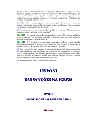 § 3. Em razão da diminuição das rendas e enquanto perdurar a causa, compete ao Bispo
diocesano o poder de reduzir as missas dos legados ou de quaisquer fundações, que
tenham rendas autônomas, a proporção da espórtula legitimamente em vigor na diocese,
contanto que não haja ninguém obrigado a providenciar o aumento das espórtulas e que
possa ser eficazmente forçado a isso.
§ 4. Cabe a ele o poder de reduzir os ônus ou os legados de missas que oneram um
instituto eclesiástico, se as rendas se tenham tornado insuficientes para a adequada
consecução da finalidade própria do instituto.
§ 5. Tem os mesmos poderes mencionados nos §§ 3 e 4 o supremo Moderador de um
instituto religioso clerical de direito pontifício.*
Cân. 1309 - Às mesmas autoridades mencionadas no cân. 1308 compete também o
poder de transferir, por causa proporcionada, os ônus de missas para dias, igrejas ou
altares diversos dos previstos nas fundações.
Cân. 1310 - § 1. Somente por causa justa e necessária, pode ser feita a redução,
diminuição e comutação de disposições da vontade dos fiéis, em favor de causas pias, se
o fundador tiver expressamente concedido esse poder ao Ordinário.
§ 2. Se a execução dos ônus impostos se tenha tornado impossível, sem nenhuma culpa
dos administradores, pela diminuição das rendas ou por outra causa, o Ordinário,
ouvidos os interessados e o conselho econômico próprio, e respeitada do melhor modo
possível a vontade do fundador, poderá com eqüidade diminuir tais ônus, exceto a
redução de missas, regida pelas prescrições do cân. 1308.
§ 3. Nos outros casos, deve-se recorrer à Sé Apostólica.
LLIIVVRROO VVII
DDAASS SSAANNÇÇÕÕEESS NNAA IIGGRREEJJAA
II PPAARRTTEE
DDOOSS DDEELLIITTOOSS EE DDAASS PPEENNAASS EEMM GGEERRAALL
TÍTULO I
 
