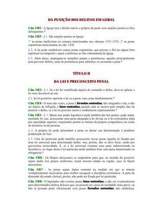 DA PUNIÇÃO DOS DELITOS EM GERAL
Cân. 1311 - A Igreja tem o direito nativo e próprio de punir com sanções penais os fiéis
delinqüentes.*
Cân. 1312 - § 1. São sanções penais na Igreja:
1º as penas medicinais ou censura mencionadas nos cânones 1331-1333; 2º as penas
expiatórias mencionadas no cân. 1336.
§ 2. A lei pode estabelecer outras penas expiatórias, que privem o fiel de algum bem
espiritual ou temporal e sejam conformes ao fim sobrenatural da Igreja.
§ 3. Além disso, empregam-se remédios penais e penitências; aqueles principalmente
para prevenir delitos, estas de preferência para substituir ou aumentar a pena.*
TÍTULO II
DA LEI E PRECONCEITO PENAL
Cân. 1313 - § 1. Se a lei for modificada depois de cometido o delito, deve-se aplicar a
lei mais favorável ao réu.
§ 2. Se lei posterior suprimir a lei ou a pena, esta cessa imediatamente.*
Cân. 1314 - O mais das vezes, a pena é ferendae sententiae, não atingindo o réu, a não
ser depois de infligida; é latae sententiae, quando nela se incorre pelo simples fato de
praticar o delito, se a lei ou preceito assim o estabelecem expressamente.*
Cân. 1315 - § 1. Quem tem poder legislativo pode também dar leis penais; pode ainda,
mediante lei sua, acrescentar uma pena adequada à lei divina ou à lei eclesiástica dada
por autoridade superior, respeitados porém os limites da própria competência em razão
de território ou de pessoas.
§ 2. A própria lei pode determinar a pena ou deixar sua determinação à prudente
ponderação do Juiz.
§ 3. Uma lei particular pode também acrescentar novas penas àquelas já fixadas por
uma lei universal para determinado delito; isso, porém, não se deve fazer, senão por
gravíssima necessidade. E, se a lei universal cominar uma pena indeterminada ou
facultativa, no lugar desta a lei particular pode também fixar uma pena determinada ou
obrigatória.*
Cân. 1316 - Os Bispos diocesanos se empenhem para que, na medida do possível,
sejam dadas leis penais uniformes, numa mesma cidade ou região, caso se façam
necessárias.
Cân. 1317 - As penas sejam dadas somente na medida em que se tomem
verdadeiramente necessárias para melhor assegurar a disciplina eclesiástica. A pena de
demissão do estado clerical, porém, não pode ser fixada por lei particular.
Cân. 1318 - O legislador não comine penas latae sententiae, a não ser eventualmente
para determinados delitos dolosos que, ou possam ser causa de escândalo mais grave, ou
não se possam punir eficazmente com penas ferendae sententiae; não estabeleça,
 