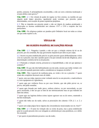 porém, censuras. E principalmente excomunhão, a não ser com a máxima moderação e
só para delitos mais graves.*
Cân. 1319 - § 1. Em virtude do poder de regime no foro externo, na medida em que
alguém pode impor preceitos, igualmente pode cominar, por preceito, penas
determinadas, com exceção de penas expiatórias perpétuas.
§ 2. Não se imponha um preceito penal, a não ser depois de madura ponderação e
observadas as normas estabelecidas nos cânones 1317 e 1318 a respeito das leis
particulares.
Cân. 1320 - Os religiosos podem ser punidos pelo Ordinário local em todas as coisas
em que estão sujeitos a ele.
TÍTULO III
DO SUJEITO PASSÍVEL DE SANÇÕES PENAIS
Cân. 1321 - § 1. Ninguém é punido, a não ser que a violação externa da lei ou do
preceito, por ele cometida, lhe seja gravemente imputável por dolo ou por culpa.
§ 2. Incorre na pena estabelecida pela lei ou pelo preceito quem deliberadamente violou
a lei ou o preceito; mas não é punido quem o fez por omissão da devida diligência, salvo
determinação contrária da lei ou do preceito.
§ 3. Praticada a violação externa, presume-se a imputabilidade, a não ser que apareça o
contrário.*
Cân. 1322 - Os que não têm habitualmente uso da razão, mesmo que tenha violado a lei
ou o preceito quando pareciam sadios, consideram-se incapazes de delito.*
Cân. 1323 - Não é passível de nenhuma pena, ao violar a lei ou o preceito: 1º quem
ainda não completou dezesseis anos de idade;
2º
quem, sem sua culpa, ignorava estar violando uma lei ou um preceito; a inadvertência
e o erro equiparam-se à ignorância;
3º
quem agiu por violência física ou por caso fortuito, que não pôde prever ou, se
previu, não pôde remediar;
4º quem agiu forçado por medo grave, embora relativo, ou por necessidade, ou por
grave incômodo, a não ser que se trate de ato intrinsecamente mau ou que redunde em
dano das almas;
5º quem agiu em legítima defesa contra injusto agressor seu ou de outros, mantendo a
devida moderação;
6º quem não tinha uso da razão, salvas as prescrições dos cânones 1324, § 1, n. 2, e
1325;
7º quem sem culpa julgou haver alguma das circunstâncias mencionadas nos nn. 4ou5.*
Cân. 1324 - § 1. O autor da violação não se exime da pena, mas a pena estabelecida
pela lei ou pelo preceito deve ser mitigada ou substituída por uma penitência, se o delito
foi cometido:
1º por quem só parcialmente possuía o uso da razão;
 