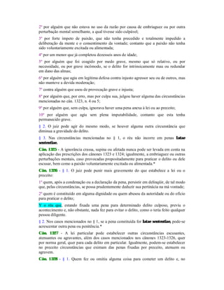 2º por alguém que não estava no uso da razão por causa de embriaguez ou por outra
perturbação mental semelhante, a qual tivesse sido culpável;
3º por forte ímpeto de paixão, que não tenha precedido e totalmente impedido a
deliberação da mente e o consentimento da vontade; contanto que a paixão não tenha
sido voluntariamente excitada ou alimentada;
4º por um menor que já completou dezesseis anos de idade;
5º por alguém que foi coagido por medo grave, mesmo que só relativo, ou por
necessidade, ou por grave incômodo, se o delito for intrinsicamente mau ou redundar
em dano das almas;
6º por alguém que agiu em legítima defesa contra injusto agressor seu ou de outros, mas
não manteve a devida moderação;
7º contra alguém que usou de provocação grave e injusta;
8º por alguém que, por erro, mas por culpa sua, julgou haver alguma das circunstâncias
mencionadas no cân. 1323, n. 4 ou 5;
9º por alguém que, sem culpa, ignorava haver uma pena anexa à lei ou ao preceito;
10º por alguém que agiu sem plena imputabilidade, contanto que esta tenha
permanecido grave.
§ 2. O juiz pode agir do mesmo modo, se houver alguma outra circunstância que
diminua a gravidade do delito.
§ 3. Nas circunstâncias mencionadas no § 1, o réu não incorre em penas Iatae
sententiae.
Cân. 1325 - A ignorância crassa, supina ou afetada nunca pode ser levada em conta na
aplicação das prescrições dos cânones 1323 e 1324; igualmente, a embriaguez ou outras
perturbações mentais, caso provocadas propositadamente para praticar o delito ou dele
escusar, bem como a paixão voluntariamente excitada ou alimentada.*
Cân. 1326 - § 1. O juiz pode punir mais gravemente do que estabelece a lei ou o
preceito:
1º quem, após a condenação ou a declaração da pena, persistir em delinqüir, de tal modo
que, pelas circunstâncias, se possa prudentemente deduzir sua pertinácia na má vontade;
2º quem é constituído em alguma dignidade ou quem abusou da autoridade ou do ofício
para praticar o delito;
Y o réu que, estando fixada uma pena para determinado delito culposo, previu o
acontecimento e, não obstante, nada fez para evitar o delito, como o teria feito qualquer
pessoa diligente.
§ 2. Nos casos mencionados no § 1, se a pena constituída for latae sententiae, pode-se
acrescentar outra pena ou penitência.*
Cân. 1327 - A lei particular pode estabelecer outras circunstâncias escusantes,
atenuantes ou agravantes, além dos casos mencionados nos cânones 1323-1326, quer
por norma geral, quer para cada delito em particular. Igualmente, podem-se estabelecer
no preceito circunstâncias que eximam das penas fixadas por preceito, atenuem ou
agravem.
Cân. 1328 - § 1. Quem fez ou omitiu alguma coisa para cometer um delito e, no
 
