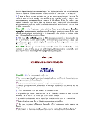 entanto, independentemente de sua vontade, não consumou o delito não incorre na pena
estabelecida para o delito consumado, salvo determinação contrária da lei ou preceito.
§ 2. Mas, se forem atos ou omissões que por sua natureza conduzem à execução do
delito, o autor pode ser punido com penitências ou remédios penais, a não ser que
espontaneamente tenha desistido da execução já iniciada do delito. Se, porém, tiver
havido escândalo, outro grave dano ou perigo, o autor, mesmo que tenha desistido
espontaneamente, pode ser punido com justa pena, mais leve porém que a prevista para
o delito consumado.*
Cân. 1329 - § 1. Se contra o autor principal forem constituídas penas ferendae
sententiae, aqueles que com acordo comum de delinqüir concorrem para o delito, mas
não são expressamente nomeados na lei ou no preceito, estão sujeitos às mesmas penas
ou a outras de igual ou menor gravidade.
§ 2. Na pena latae sententiae, anexa ao delito incorrem os cúmplices não nomeados na
lei ou no preceito, se, sem sua atividade, o delito não teria sido praticado e a pena seja
de tal natureza que os possa atingir; do contrário, podem ser punidos com penas
ferendae sententiae.
Cân. 1330 - O delito que consiste numa declaração, ou em outra manifestação de uma
vontade, de uma doutrina ou de um conhecimento, não se considera consumado, caso
essa declaração ou manifestação não seja percebida por ninguém.
TÍTULO IV
DAS PENAS E OUTRAS PUNIÇÕES
CAPÍTULO I
DAS CENSURAS
Cân. 1331 - § 1. Ao excomungado proíbe-se:
1º ter qualquer participação ministerial na celebração do sacrifício da Eucaristia ou em
quaisquer outras cerimônias de culto;
2º celebrar sacramentos ou sacramentais e receber os sacramentos;
3º exercer quaisquer ofícios, ministérios ou encargos eclesiásticos ou praticar atos de
regime;
§ 2. Se a excomunhão tiver sido imposta ou declarada, o réu:
1º se pretende agir contra a prescrição do § 1, n. 1, deve ser afastado, ou então deve ser
suspensa a ação litúrgica, a não ser que grave causa o impeça;
2º pratica invalidamente os atos de regime que de acordo com o § 1, n. 3, são ilícitos;
3º fica proibido de gozar dos privilégios anteriormente concedidos;
4º não pode conseguir validamente dignidade, ofício ou qualquer outro encargo na
Igreja;
5º não percebe os frutos de dignidade, ofício, encargo ou pensão que tenha na Igreja.*
 