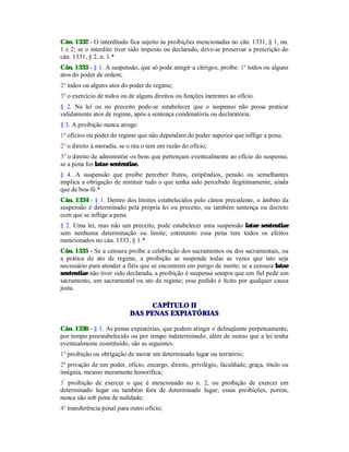 Cân. 1332 - O interditado fica sujeito às proibições mencionadas no cân. 1331, § 1, nn.
1 e 2; se o interdito tiver sido imposto ou declarado, deve-se preservar a prescrição do
cân. 1331, § 2, n. 1.*
Cân. 1333 - § 1. A suspensão, que só pode atingir a clérigos, proíbe: 1º todos ou alguns
atos do poder de ordem;
2º todos ou alguns atos do poder de regime;
3º o exercício de todos ou de alguns direitos ou funções inerentes ao ofício.
§ 2. Na lei ou no preceito pode-se estabelecer que o suspenso não possa praticar
validamente atos de regime, após a sentença condenatória ou declaratória.
§ 3. A proibição nunca atinge:
1º ofícios ou poder de regime que não dependam do poder superior que inflige a pena;
2º o direito à moradia, se o réu o tem em razão do ofício;
3º o direito de administrar os bens que pertençam eventualmente ao ofício do suspenso,
se a pena for latae sententiae.
§ 4. A suspensão que proíbe perceber frutos, estipêndios, pensão ou semelhantes
implica a obrigação de restituir tudo o que tenha sido percebido ilegitimamente, ainda
que de boa-fé.*
Cân. 1334 - § 1. Dentro dos limites estabelecidos pelo cânon precedente, o âmbito da
suspensão é determinado pela própria lei ou preceito, ou também sentença ou decreto
com que se inflige a pena.
§ 2. Uma lei, mas não um preceito, pode estabelecer uma suspensão latae sententiae
sem nenhuma determinação ou limite; entretanto essa pena tem todos os efeitos
mencionados no cân. 1333, § 1.*
Cân. 1335 - Se a censura proíbe a celebração dos sacramentos ou dos sacramentais, ou
a prática de ato de regime, a proibição se suspende todas as vezes que isto seja
necessário para atender a fiéis que se encontrem em perigo de morte; se a censura latae
sententiae não tiver sido declarada, a proibição é suspensa sempre que um fiel pede um
sacramento, um sacramental ou ato de regime; esse pedido é lícito por qualquer causa
justa.
CAPÍTULO II
DAS PENAS EXPIATÓRIAS
Cân. 1336 - § 1. As penas expiatórias, que podem atingir o delinqüente perpetuamente,
por tempo preestabelecido ou por tempo indeterminado, além de outras que a lei tenha
eventualmente constituído, são as seguintes:
1º proibição ou obrigação de morar em determinado lugar ou território;
2º privação de um poder, ofício, encargo, direito, privilégio, faculdade, graça, título ou
insígnia, mesmo meramente honorífica;
3º
proibição de exercer o que é mencionado no n. 2, ou proibição de exercer em
determinado lugar ou também fora de determinado lugar; essas proibições, porém,
nunca são sob pena de nulidade;
4º transferência penal para outro ofício;
 