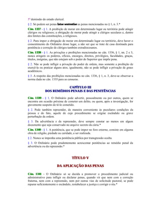 5º demissão do estado clerical.
§ 2. Só podem ser penas latae sententiae as penas mencionadas no § 1, n. 3.*
Cân. 1337 - § 1. A proibição de morar em determinado lugar ou território pode atingir
clérigos ou religiosos; a obrigação de morar pode atingir a clérigos seculares e, dentro
dos limites das constituições, a religiosos.
§ 2. Para impor a obrigação de morar em determinado lugar ou território, deve haver o
consentimento do Ordinário desse lugar, a não ser que se trate de casa destinada para
penitência e correção de clérigos também extradiocesanos.
Cân. 1338 - § 1. As privações e proibições mencionadas no cân. 1336, § 1, nn. 2 e 3,
nunca atingem os poderes, ofícios, encargos, direitos, privilégios, faculdades, graças,
títulos, insígnias, que não estejam sob o poder do Superior que impõe pena.
§ 2. Não se pode infligir a privação do poder de ordem, mas somente a proibição de
exercê-la ou praticar alguns atos; igualmente, não se pode infligir a privação de graus
acadêmicos.
§ 3. A respeito das proibições mencionadas no cân. 1336, § 1, n. 3, deve-se observar a
norma dada no cân. 1335 para as censuras.
CAPÍTULO III
DOS REMÉDIOS PENAIS E DAS PENITÊNCIAS
Cân. 1339 - § 1. O Ordinário pode advertir, pessoalmente ou por outros, quem se
encontra em ocasião próxima de cometer um delito, ou quem, após a investigação, for
gravemente suspeito de tê-lo cometido.
§ 2. Pode também repreender, de maneira conveniente às peculiares condições da
pessoa e do fato, aquele de cujo procedimento se origine escândalo ou grave
perturbação da ordem.
§ 3. Da advertência e da repreensão, deve sempre constar ao menos em algum
documento que seja conservado no arquivo secreto da cúria.*
Cân. 1340 - § 1. A penitência, que se pode impor no foro externo, consiste em alguma
obra de religião, piedade ou caridade, a ser realizada.
§ 2. Nunca se imponha uma penitência pública por transgressão oculta.
§ 3. O Ordinário pode prudentemente acrescentar penitências ao remédio penal da
advertência ou da repreensão.*
TÍTULO V
DA APLICAÇÃO DAS PENAS
Cân. 1341 - O Ordinário só se decida a promover o procedimento judicial ou
administrativo para infligir ou declarar penas, quando vir que nem com a correção
fraterna, nem com a repreensão, nem por outras vias de solicitude pastoral, se pode
reparar suficientemente o escândalo, restabelecer a justiça e corrigir o réu.*
 