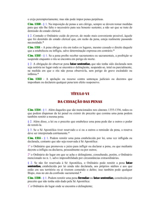 o exija peremptoriamente; mas não pode impor penas perpétuas.
Cân. 1350 - § 1. Na imposição de penas a um clérigo, sempre se devem tomar medidas
para que não lhe falte o necessário para seu honesto sustento; a não ser que se trate de
demissão do estado clerical.
§ 2. Contudo o Ordinário cuide de prover, do modo mais conveniente possível, àquele
que foi demitido do estado clerical que, em razão da pena, esteja realmente passando
necessidade.*
Cân. 1351 - A pena obriga o réu em todos os lugares, mesmo cessado o direito daquele
que a estabeleceu ou infligiu, salvo determinação expressa em contrário.*
Cân. 1352 - § 1. Se a pena proíbe receber sacramentos ou sacramentais, a proibição se
suspende enquanto o réu se encontra em perigo de morte.
§ 2. A obrigação de observar pena latae sententiae, que não tenha sido declarada nem
seja notória no lugar onde se encontra o delinqüente, suspende-se, total ou parcialmente,
na medida em que o réu não possa observá-la, sem perigo de grave escândalo ou
infâmia.*
Cân. 1353 - A apelação ou recurso contra sentenças judiciais ou decretos que
imponham ou declarem qualquer pena tem efeito suspensivo.
TÍTULO VI
DA CESSAÇÃO DAS PENAS
Cân. 1354 - § 1. Além daqueles que são mencionados nos cânones 1355-1356, todos os
que podem dispensar da lei penal ou eximir do preceito que comina uma pena podem
também remitir a mesma pena.
§ 2. Além disso, a lei ou o preceito que estabelece uma pena pode dar a outros o poder
de remiti-la.
§ 3. Se a Sé Apostólica tiver reservado a si ou a outros a remissão da pena, a reserva
deve ser interpretada estritamente.*
Cân. 1355 - § 1. Podem remitir uma pena estabelecida por lei, uma vez infligida ou
declarada, contanto que não seja reservada à Sé Apostólica:
1º o Ordinário que promoveu o juízo para infligir ou declarar a pena, ou que mediante
decreto a infligiu ou declarou, pessoalmente ou por outros;
2º o Ordinário do lugar em que se acha o delinqüente, consultando, porém, o Ordinário
mencionado no n. 1, salvo impossibilidade por circunstâncias extraordinárias.
§ 2. Se não for reservada à Sé Apostólica, o Ordinário pode remitir a pena latae
sententiae, estabelecida por lei ainda não declarada, aos próprios súditos e aos que
estão em seu território ou aí tiverem cometido o delito; isso também pode qualquer
Bispo, mas no ato da confissão sacramental.*
Cân. 1356 - § 1. Podem remitir uma pena ferendae ou latae sententiae, constituída por
preceito que não tenha sido dado pela Sé Apostólica:
1º
o Ordinário do lugar onde se encontra o delinqüente;
 