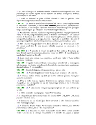 2º se a pena foi infligida ou declarada, também o Ordinário que tiver promovido o juízo
para infligir ou declarar a pena, ou que mediante um decreto a infligiu ou declarou,
pessoalmente ou por outros.
§ 2. Antes da remissão de pena, deve-se consultar o autor do preceito, salvo
impossibilidade por circunstâncias extraordinárias.
Cân. 1357 - § 1. Salvas as prescrições dos cânones 508 e 976, o confessor pode remitir,
no foro interno sacramental, a censura latae sententiae, não-declarada, de excomunhão
ou de interdito, se for duro para o penitente permanecer em estado de pecado grave pelo
tempo necessário para que o Superior competente tome providências.
§ 2. Ao conceder a remissão, o confessor imponha ao penitente a obrigação de recorrer,
dentro de um mês, sob pena de reincidência, ao Superior competente ou a um sacerdote
munido de faculdade, e de submeter-se a suas determinações; nesse interím, imponha
uma penitência adequada e, se urgir, também a reparação do escândalo e do dano. O
recurso porém pode ser feito também por meio do confessor, sem menção do nome.
§ 3. Têm a mesma obrigação de recorrer, depois de sarar, os que de acordo com o cân.
976 foram absolvidos de uma censura infligida, declarada ou reservada à Sé
Apostólica.*
Cân. 1358 - § 1. A remissão da censura não pode ser dada senão ao delinqüente que
tenha deixado a própria contumácia, de acordo com o cân. 1347, § 2; mas não pode ser
negada àquele que a tiver deixado.
§ 2. Quem remite uma censura pode proceder de acordo com o cân. 1348, ou também
impor uma penitência.
Cân. 1359 - Se alguém tiver incorrido em várias penas, a remissão vale só para as penas
nela expressas; entretanto a remissão geral elimina todas as penas, exceto aquelas que o
réu ocultou de má-fé em seu pedido.
Cân. 1360 - A remissão da pena, extorquida por medo grave, é nula.
Cân. 1361 - § 1. A remissão pode também ser dada para um ausente ou sob condição.
§ 2. A remissão no foro externo seja dada por escrito, a não ser que uma causa grave
aconselhe o contrário.
§ 3. Deve-se cuidar para que o pedido de remissão ou a própria remissão não sejam
divulgados, a não ser enquanto isto seja útil para proteger a fama do réu ou necessário
para reparar o escândalo.*
Cân. 1362 - § 1. A ação criminal extingue-se por prescrição em três anos, a não ser que
se trate:
1º de delitos reservados à Congregação para a Doutrina da Fé;
2º de ação por um dos delitos mencionados nos cânones 1394, 1395, 1397, 1398, a qual
prescreve em cinco anos;
3º de delitos que não são punidos pelo direito universal, se a lei particular determine
outro prazo de prescrição.
§ 2. A prescrição decorre desde o dia em que foi cometido o delito ou, se o delito for
permanente ou habitual, desde o dia em que cessou.*
Cân. 1363 - § 1. Se dentro dos prazos mencionados no cân. 1362, a serem contados
desde o dia em que a sentença condenatória tiver passado em julgado, o decreto
 