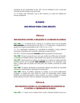executório do juiz, mencionado no cân. 1651, não for notificado ao réu, a ação para
execução da pena extingue-se por prescrição.
§ 2. O mesmo vale, observado o que se deve observar, se a pena for infligida por
decreto extrajudicial.
IIII PPAARRTTEE
DDAASS PPEENNAASS PPAARRAA CCAADDAA DDEELLIITTOO
TÍTULO I
DOS DELITOS CONTRA A RELIGIÃO E A UNIDADE DA IGREJA
Cân. 1364 - § 1. O apóstata da fé, o herege ou o cismático incorre em excomunhão
latae sententiae, salva a prescrição do cân. 194, § 1, n. 2; além disso, o clérigo pode ser
punido com as penas mencionadas no cân. 1336, § 1, nn. 1, 2 e 3.
§ 2. Se a prolongada contumácia ou a gravidade do escândalo o exige, podem-se
acrescentar outras penas, não excetuada a demissão do estado clerical.*
Cân.1365 - O réu da comunicação in sacris proibida seja punido com justa pena.*
Cân. 1366 - Os pais, ou quem faz suas vezes, que confiam seus filhos para ser batizados
ou educados em religião acatólica sejam punidos com censura ou com outra justa pena.
Cân. 1367 - Quem joga fora as espécies consagradas ou as subtrai ou conserva para fim
sacrílego incorre em excomunhão latae sententiae reservada à Sé Apostólica; além
disso, o clérigo pode ser punido com outra pena, não excluída a demissão do estado
clerical.*
Cân. 1368 - Se alguém, declarando ou prometendo alguma coisa diante de autoridade
eclesiástica, comete perjúrio, seja punido com justa pena.*
Cân. 1369 - Quem, em público espetáculo ou reunião, ou em escrito publicamente
divulgado, ou usando por outro modo dos meios de comunicação social, profere
blasfêmia ou ofende gravemente os bons costumes, ou, contra a religião ou a Igreja,
profere injúrias ou excita o ódio ou o desprezo, seja punido com justa pena.*
TÍTULO II
DOS DELITOS CONTRA AS AUTORIDADES ECLESIÁSTICAS
E CONTRA A LIBERDADE DA IGREJA
Cân. 1370 - § 1. Quem usa de violência física contra o Romano Pontífice incorre em
 
