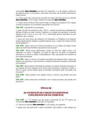 excomunhão latae sententiae reservada à Sé Apostólica, e, se for clérigo, conforme a
gravidade do delito, a essa pode-se acrescentar outra pena, não excluída a demissão do
estado clerical.
§ 2. Quem assim age contra pessoa revestida de caráter episcopal incorre em interdito
latae sententiae e, se for clérigo, também em suspensão latae sententiae.
§ 3. Quem usa de violência física contra clérigo ou religioso por desprezo à fé, à Igreja,
ao poder eclesiástico ou ao ministério seja punido com censura.*
Cân. 1371 - Seja punido com justa pena:
1º quem, fora do caso previsto no cân. 1364, § 1, ensinar uma doutrina condenada pelo
Romano Pontífice ou pelo Concilio Ecumênico, ou rejeitar com pertinácia a doutrina
referida no cân. 750, § 2, ou no cân. 752, e, admoestado pela Sé Apostólica ou pelo
Ordinário, não se retratar;
2º quem, por outra forma, não obedecer à Sé Apostólica, ao Ordinário ou ao Superior
quando legitimamente mandam ou proíbem alguma coisa, e, depois de avisado, persistir
na desobediência.*
Cân. 1372 - Quem recorre ao Concílio Ecumênico ou ao Colégio dos Bispos contra
algum ato do Romano Pontífice seja punido com justa pena.*
Cân. 1373 - Quem excita publicamente aversão ou ódio dos súditos contra a Sé
Apostólica ou contra o Ordinário, em razão de algum ato de poder ou ministério
eclesiástico, ou incita os súditos à desobediência a eles, seja punido com interdito ou
com outras justas penas.
Cân. 1374 - Quem se inscreve em alguma associação que maquina contra a Igreja seja
punido com justa pena; e quem promove ou dirige uma dessas associações seja punido
com interdito.*
Cân. 1375 - Quem impede a liberdade de ministério, de eleição, de poder eclesiástico, o
uso legítimo dos bens sagrados ou de outros bens eclesiásticos, atemoriza o eleitor, o
eleito ou quem exerceu algum poder ou ministério eclesiástico pode ser punido com
justa pena.*
Cân. 1376 - Quem profana coisa sagrada, móvel ou imóvel, seja punido com justa
pena.*
Cân. 1377 - Quem aliena bens eclesiásticos sem a licença prescrita, seja punido com
justa pena.*
TÍTULO III
DA USURPAÇÃO DE CARGOS ECLESIÁSTICOS
E DOS DELITOS EM SEU EXERCÍCIO
Cân. 1378 - § 1. O sacerdote que age contra a prescrição do cân. 977 incorre em
excomunhão latae sententiae reservada à Sé Apostólica.
§ 2. Incorre em interdito latae sententiae e, se for clérigo, em suspensão:
1º aquele que, não promovido à ordem sacerdotal, tenta celebrar a ação litúrgica do
 