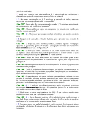 Sacrifício eucarístico;
2º aquele que, exceto o caso mencionado no § 1, não podendo dar validamente a
absolvição sacramental, tenta dá-la ou ouve confissão sacramental.
§ 3. Nos casos mencionados no § 2, conforme a gravidade do delito, podem-se
acrescentar outras penas, não excluída a excomunhão.*
Cân. 1379 - Quem, além dos casos mencionados no cân. 1378, simula a administração
de um sacramento seja punido com justa pena.*
Cân. 1380 - Quem celebra ou recebe um sacramento por simonia seja punido com
interdito ou com suspensão.*
Cân. 1381 - § 1. Quem quer que usurpe um ofício eclesiástico seja punido com justa
pena.
§ 2. Equipara-se à usurpação a retenção ilegítima após a privação ou a cessação do
encargo.
Cân. 1382 - O Bispo que, sem o mandato pontíficio, confere a alguém a consagração
episcopal e, igualmente, quem dele recebe a consagração incorrem em excomunhão
latae sententiae reservada à Sé Apostólica.*
Cân. 1383 - O Bispo que, contra a prescrição do cân. 1015, ordenou súdito alheio sem
as legítimas cartas dimissórias fica proibido por um ano de conferir ordem. E quem
recebeu a ordenação fica suspenso ipso facto da ordem recebida.
Cân. 1384 - Além dos casos mencionados nos cânones 1378-1383, quem exerce
ilegitimamente uma função sacerdotal ou outro ministério sagrado pode ser punido com
justa pena.*
Cân. 1385 - Quem ilegitimamente aufere lucro de espórtulas de missas seja punido com
censura ou outra justa pena.
Cân. 1386 - Quem dá ou promete alguma coisa para que alguém, que exerce cargo na
Igreja, faça ou omita algo ilegitimamente, seja punido com justa pena; do mesmo modo,
quem aceita essas dádivas ou promessas.*
Cân. 1387 - O sacerdote que, no ato da confissão, por ocasião de confissão ou com
pretexto de confissão, solicita o penitente para um pecado contra o sexto mandamento
do Decálogo seja punido, conforme a gravidade do delito, com suspensão, proibições,
privações e, nos casos mais graves, seja demitido do estado clerical.*
Cân. 1388 - § 1. O confessor que viola diretamente o sigilo sacramental incorre em
excomunhão latae sententiae reservada à Sé Apostólica; quem o faz só indiretamente
seja punido conforme a gravidade do delito.
§ 2. O intérprete e os outros mencionados no cân. 983, § 2, que violam o segredo sejam
punidos com justa pena, não excluída a excomunhão.*
Cân. 1389 - § 1. Quem abusa do poder ou ofício eclesiástico seja punido segundo a
gravidade do ato ou da omissão, não excluída a privação do ofício, a não ser que já se
estabeleça, na lei ou no preceito, pena contra esse abuso.
§ 2. Entretanto, quem por negligência culpável pratica ou omite ilegitimamente algum
ato de poder eclesiástico, de ministério ou de ofício, com dano alheio, seja punido com
justa pena.
 