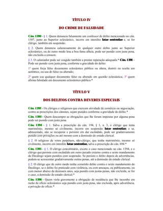 TÍTULO IV
DO CRIME DE FALSIDADE
Cân. 1390 - § 1. Quem denuncia falsamente um confessor de delito mencionado no cân.
1387, junto ao Superior eclesiástico, incorre em interdito latae sententiae e, se for
clérigo, também em suspensão.
§ 2. Quem denuncia caluniosamente de qualquer outro delito junto ao Superior
eclesiástico, ou de outro modo lesa a boa fama alheia, pode ser punido com justa pena,
não excluída a censura.
§ 3. O caluniador pode ser coagido também a prestar reparação adequada.* Cân. 1391 -
Pode ser punido com justa pena, conforme a gravidade do delito:
1º quem forja falso documento eclesiástico público ou altera, destrói ou oculta um
autêntico, ou usa do falso ou alterado;
2º quem usa qualquer documento falso ou alterado em questão eclesiástica; 3º quem
afirma falsidade em documento eclesiástico público.*
TÍTULO V
DOS DELITOS CONTRA DEVERES ESPECIAIS
Cân. 1392 - Os clérigos e religiosos que exercem atividade de comércio ou negociação,
contra as prescrições dos cânones, sejam punidos conforme a gravidade do delito.*
Cân. 1393 - Quem descumpre as obrigações que lhe foram impostas por alguma pena
pode ser punido com justa pena.
Cân. 1394 - § 1. Salva a prescrição do cân. 194, § 1, n. 3, o clérigo que tenta
matrimônio, mesmo só civilmente, incorre em suspensão latae sententiae; e se,
admoestado, não se recuperar e persistir em dar escândalo, pode ser gradativamente
punido com privações ou até mesmo com a demissão do estado clerical.
§ 2. O religioso de votos perpétuos, não-clérigo, que tenha matrimônio, mesmo só
civilmente, incorre em interdito latae sententiae, salva a prescrição do cân. 694.*
Cân. 1395 - § 1. O clérigo concubinário, exceto o caso mencionado no cân. 1394, e o
clérigo que persiste com escândalo em outro pecado externo contra o sexto mandamento
do Decálogo sejam punidos com suspensão. Se persiste o delito depois de advertências,
podem-se acrescentar gradativamente outras penas, até a demissão do estado clerical.
§ 2. O clérigo que de outro modo tenha cometido delito contra o sexto mandamento do
Decálogo, se o delito foi praticado com violência, ou com ameaças, ou publicamente, ou
com menor abaixo de dezesseis anos, seja punido com justas penas, não excluída, se for
o caso, a demissão do estado clerical.*
Cân. 1396 - Quem viola gravemente a obrigação de residência que lhe incumbe em
razão de ofício eclesiástico seja punido com justa pena, não excluída, após advertência,
a privação do ofício.*
 