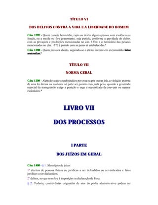TÍTULO VI
DOS DELITOS CONTRA A VIDA E A LIBERDADE DO HOMEM
Cân. 1397 - Quem comete homicídio, rapta ou detém alguma pessoa com violência ou
fraude, ou a mutila ou fere gravemente, seja punido, conforme a gravidade do delito,
com as privações e proibições mencionadas no cân. 1336; e o homicídio das pessoas
mencionadas no cân. 1370 é punido com as penas aí estabelecidas.*
Cân. 1398 - Quem provoca aborto, seguindo-se o efeito, incorre em excomunhão latae
sententiae.*
TÍTULO VII
NORMA GERAL
Cân. 1399 - Além dos casos estabelecidos por esta ou por outras leis, a violação externa
de uma lei divina ou canônica só pode ser punida com justa pena, quando a gravidade
especial da transgressão exige a punição e urge a necessidade de prevenir ou reparar
escândalos.*
LLIIVVRROO VVIIII
DDOOSS PPRROOCCEESSSSOOSS
II PPAARRTTEE
DDOOSS JJUUÍÍZZOOSS EEMM GGEERRAALL
Cân. 1400 - § 1. São objeto de juízo:
1º direitos de pessoas físicas ou jurídicas a ser defendidos ou reivindicados e fatos
jurídicos a ser declarados;
2º delitos, no que se refere à imposição ou declaração de Pena.
§ 2. Todavia, controvérsias originadas de atos do poder administrativo podem ser
 