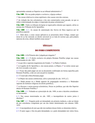 apresentadas somente ao Superior ou ao tribunal administrativo.*
Cân. 1401 - Por seu poder próprio e exclusivo, a Igreja conhece:
1º das causas relativas às coisas espirituais e das causas com elas conexas;
2º da violação das leis eclesiásticas e dos atos caraterizados como pecado, no que se
refere à determinação da culpa e à imposição de penas eclesiásticas.*
Cân. 1402 - Todos os tribunais da Igreja se regem pelos cânones que seguem, salvas as
normas dos Tribunais da Sé Apostólica.
Cân. 1403 - § 1. As causas de canonização dos Servos de Deus regem-se por lei
pontifícia especial.
§ 2. Além disso, a essas causas aplicam-se as prescrições deste Código, sempre que
nessa lei se faz remissão ao direito universal ou se trata de normas que, pela própria
natureza da coisa, afetam também essas causas.*
TÍTULO I
DO FORO COMPETENTE
Cân. 1404 - A Sé Primeira não é julgada por ninguém.*
Cân. 1405 - § 1. É direito exclusivo do próprio Romano Pontífice julgar nas causas
mencionadas no cân. 1401:
1º os que têm a suprema magistratura do Estado; 2º os Padres Cardeais;
3º
os Legados da Sé Apostólica e, nas causas penais, os Bispos; 4º as outras causas que
ele tiver avocado a seu juízo.
§ 2. O juiz não pode julgar um ato ou documento confirmado em forma específica pelo
Romano Pontífice, a não ser com seu prévio mandato.
§ 3. É reservado à Rota Romana julgar:
1º os Bispos nas causas contenciosas, salva a prescrição do cân. 1419, § 2;
2º o Abade primaz ou o Abade superior de congregação monástica e o Moderador
supremo de institutos religiosos de direito pontifício;
3º as dioceses e outras pessoas eclesiásticas, físicas ou jurídicas, que não têm Superior
abaixo do Romano Pontífice.*
Cân. 1406 - § 1. Violando-se a prescrição do cân. 1404, os atos e decisões consideram-
se inexistentes.
§ 2. Nas causas mencionadas no cân. 1405, a incompetência de outros juízes é
absoluta.*
Cân. 1407 - § 1. Ninguém pode ser demandado em primeira instância, a não ser diante
do juiz eclesiástico competente por um dos títulos determinados nos cânones 1408-
1414.
§ 2. A incompetência do juiz que não tem nenhum desses títulos se denomina relativa.
§ 3. O autor segue o foro da parte demandada; se a parte demandada tem vários foros,
 