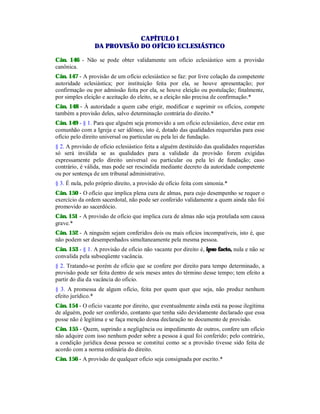 CAPÍTULO I
DA PROVISÃO DO OFÍCIO ECLESIÁSTICO
Cân. 146 - Não se pode obter validamente um ofício eclesiástico sem a provisão
canônica.
Cân. 147 - A provisão de um ofício eclesiástico se faz: por livre colação da competente
autoridade eclesiástica; por instituição feita por ela, se houve apresentação; por
confirmação ou por admissão feita por ela, se houve eleição ou postulação; finalmente,
por simples eleição e aceitação do eleito, se a eleição não precisa de confirmação.*
Cân. 148 - À autoridade a quem cabe erigir, modificar e suprimir os ofícios, compete
também a provisão deles, salvo determinação contrária do direito.*
Cân. 149 - § 1. Para que alguém seja promovido a um ofício eclesiástico, deve estar em
comunhão com a Igreja e ser idôneo, isto é, dotado das qualidades requeridas para esse
ofício pelo direito universal ou particular ou pela lei de fundação.
§ 2. A provisão de ofício eclesiástico feita a alguém destituído das qualidades requeridas
só será inválida se as qualidades para a validade da provisão forem exigidas
expressamente pelo direito universal ou particular ou pela lei de fundação; caso
contrário, é válida, mas pode ser rescindida mediante decreto da autoridade competente
ou por sentença de um tribunal administrativo.
§ 3. É nula, pelo próprio direito, a provisão de ofício feita com simonia.*
Cân. 150 - O ofício que implica plena cura de almas, para cujo desempenho se requer o
exercício da ordem sacerdotal, não pode ser conferido validamente a quem ainda não foi
promovido ao sacerdócio.
Cân. 151 - A provisão de ofício que implica cura de almas não seja protelada sem causa
grave.*
Cân. 152 - A ninguém sejam conferidos dois ou mais ofícios incompatíveis, isto é, que
não podem ser desempenhados simultaneamente pela mesma pessoa.
Cân. 153 - § 1. A provisão de ofício não vacante por direito é, ipso facto, nula e não se
convalida pela subseqüente vacância.
§ 2. Tratando-se porém de ofício que se confere por direito para tempo determinado, a
provisão pode ser feita dentro de seis meses antes do término desse tempo; tem efeito a
partir do dia da vacância do oficio.
§ 3. A promessa de algum ofício, feita por quem quer que seja, não produz nenhum
efeito jurídico.*
Cân. 154 - O oficio vacante por direito, que eventualmente ainda está na posse ilegítima
de alguém, pode ser conferido, contanto que tenha sido devidamente declarado que essa
posse não é legítima e se faça menção dessa declaração no documento de provisão.
Cân. 155 - Quem, suprindo a negligência ou impedimento de outros, confere um ofício
não adquire com isso nenhum poder sobre a pessoa à qual foi conferido; pelo contrário,
a condição jurídica dessa pessoa se constitui como se a provisão tivesse sido feita de
acordo com a norma ordinária do direito.
Cân. 156 - A provisão de qualquer ofício seja consignada por escrito.*
 