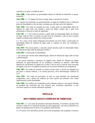 concede-se ao autor a escolha do foro.*
Cân. 1408 - Todos podem ser demandados diante do tribunal do domicílio ou quase-
domicílio.*
Cân. 1409 - § 1. O vagante tem foro no lugar onde se encontra na ocasião.
§ 2. Aquele cujo domicílio ou quase-domicílio ou lugar de residência não é conhecido
pode ser demandado no foro do autor, contanto que não haja outro foro legítimo.
Cân. 1410 - Em razão de situação da coisa, a parte pode ser demandada diante do
tribunal do lugar onde está situada a coisa em litígio, sempre que a ação visar
diretamente à coisa ou se tratar de espoliação.
Cân. 1411 - § 1. Em razão de contrato, a parte pode ser demandada diante do tribunal
do lugar onde foi feito o contrato ou onde deve ser cumprido, a não ser que as partes
tenham escolhido outro tribunal de comum acordo.
§ 2. Se a causa versar sobre obrigações provenientes de outro título, a parte pode ser
demandada diante do tribunal do lugar onde se originou ou deve ser cumprida a
obrigação.*
Cân. 1412 - Nas causas penais, o acusado, mesmo ausente, pode ser demandado diante
do tribunal do lugar onde foi praticado o delito.*
Cân. 1413 - A parte pode ser demandada:
1º
nas causas que versam sobre administração, diante do tribunal do lugar onde foi feita
a administração;
2 nas causas referentes a heranças ou legados pios, diante do tribunal do último
domicílio ou quase-domicilio ou da residência, conforme os cânones 1408-1409,
daquele de cuja herança ou legado pio se trata, a não ser que se trate de mera execução
do legado; essa deve ser julgada de acordo com as normas ordinárias de competência.
Cân. 1414 - Em razão de conexão, as causas conexas entre si devem ser julgadas por
um único e mesmo tribunal, e no mesmo processo, salvo determinação contrária da
Lei.*
Cân. 1415 - Em razão de prevenção, se dois ou mais tribunais são igualmente
competentes, tem o direito de conhecer da causa aquele que primeiro tiver citado
legitimamente a parte demandada.
Cân. 1416 - Os conflitos de competência entre tribunais sujeitos a um mesmo tribunal
de apelação são resolvidos por este tribunal; pela Assinatura Apostólica, se não
estiverem sujeitos ao mesmo tribunal de apelação.
TÍTULO II
DOS VÁRIOS GRAUS E ESPÉCIES DE TRIBUNAIS
Cân. 1417 - § 1. Em razão do primado do Romano Pontífice, é facultado a qualquer fiel
recorrer à Santa Sé ou introduzir perante ela, para julgamento, sua causa contenciosa ou
penal, em qualquer grau do juízo e em qualquer estado da lide.
§ 2. O recurso à Sé Apostólica, porém, salvo caso de apelação, não suspende o exercício
 