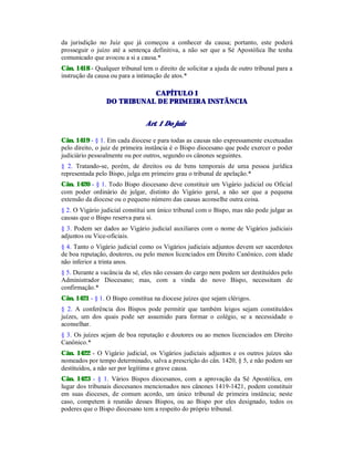 da jurisdição no Juiz que já começou a conhecer da causa; portanto, este poderá
prosseguir o juízo até a sentença definitiva, a não ser que a Sé Apostólica lhe tenha
comunicado que avocou a si a causa.*
Cân. 1418 - Qualquer tribunal tem o direito de solicitar a ajuda de outro tribunal para a
instrução da causa ou para a intimação de atos.*
CAPÍTULO I
DO TRIBUNAL DE PRIMEIRA INSTÂNCIA
Art. 1 Do juiz
Cân. 1419 - § 1. Em cada diocese e para todas as causas não expressamente excetuadas
pelo direito, o juiz de primeira instância é o Bispo diocesano que pode exercer o poder
judiciário pessoalmente ou por outros, segundo os cânones seguintes.
§ 2. Tratando-se, porém, de direitos ou de bens temporais de uma pessoa jurídica
representada pelo Bispo, julga em primeiro grau o tribunal de apelação.*
Cân. 1420 - § 1. Todo Bispo diocesano deve constituir um Vigário judicial ou Oficial
com poder ordinário de julgar, distinto do Vigário geral, a não ser que a pequena
extensão da diocese ou o pequeno número das causas aconselhe outra coisa.
§ 2. O Vigário judicial constitui um único tribunal com o Bispo, mas não pode julgar as
causas que o Bispo reserva para si.
§ 3. Podem ser dados ao Vigário judicial auxiliares com o nome de Vigários judiciais
adjuntos ou Vice-oficiais.
§ 4. Tanto o Vigário judicial como os Vigários judiciais adjuntos devem ser sacerdotes
de boa reputação, doutores, ou pelo menos licenciados em Direito Canônico, com idade
não inferior a trinta anos.
§ 5. Durante a vacância da sé, eles não cessam do cargo nem podem ser destituídos pelo
Administrador Diocesano; mas, com a vinda do novo Bispo, necessitam de
confirmação.*
Cân. 1421 - § 1. O Bispo constitua na diocese juízes que sejam clérigos.
§ 2. A conferência dos Bispos pode permitir que também leigos sejam constituídos
juízes, um dos quais pode ser assumido para formar o colégio, se a necessidade o
aconselhar.
§ 3. Os juízes sejam de boa reputação e doutores ou ao menos licenciados em Direito
Canônico.*
Cân. 1422 - O Vigário judicial, os Vigários judiciais adjuntos e os outros juízes são
nomeados por tempo determinado, salva a prescrição do cân. 1420, § 5, e não podem ser
destituídos, a não ser por legítima e grave causa.
Cân. 1423 - § 1. Vários Bispos diocesanos, com a aprovação da Sé Apostólica, em
lugar dos tribunais diocesanos mencionados nos cânones 1419-1421, podem constituir
em suas dioceses, de comum acordo, um único tribunal de primeira instância; neste
caso, competem à reunião desses Bispos, ou ao Bispo por eles designado, todos os
poderes que o Bispo diocesano tem a respeito do próprio tribunal.
 