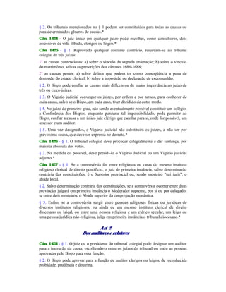 § 2. Os tribunais mencionados no § 1 podem ser constituídos para todas as causas ou
para determinados gêneros de causas.*
Cân. 1424 - O juiz único em qualquer juízo pode escolher, como consultores, dois
assessores de vida ilibada, clérigos ou leigos.*
Cân. 1425 - § 1. Reprovado qualquer costume contrário, reservam-se ao tribunal
colegial de três juízes:
1º as causas contenciosas: a) sobre o vínculo da sagrada ordenação; b) sobre o vínculo
do matrimônio, salvas as prescrições dos cânones 1686-1688;
2º as causas penais: a) sobre delitos que podem ter como conseqüência a pena de
demissão do estado clerical; b) sobre a imposição ou declaração de excomunhão.
§ 2. O Bispo pode confiar as causas mais difíceis ou de maior importância ao juízo de
três ou cinco juízes.
§ 3. O Vigário judicial convoque os juízes, por ordem e por turnos, para conhecer de
cada causa, salvo se o Bispo, em cada caso, tiver decidido de outro modo.
§ 4. No juízo de primeiro grau, não sendo eventualmente possível constituir um colégio,
a Conferência dos Bispos, enquanto perdurar tal impossibilidade, pode permitir ao
Bispo, confiar a causa a um único juiz clérigo que escolha para si, onde for possível, um
assessor e um auditor.
§ 5. Uma vez designados, o Vigário judicial não substituirá os juízes, a não ser por
gravíssima causa, que deve ser expressa no decreto.*
Cân. 1426 - § 1. O tribunal colegial deve proceder colegialmente e dar sentença, por
maioria absoluta dos votos.
§ 2. Na medida do possível, deve presidi-lo o Vigário Judicial ou um Vigário judicial
adjunto.*
Cân. 1427 - § 1. Se a controvérsia for entre religiosos ou casas do mesmo instituto
religioso clerical de direito pontifício, o juiz de primeira instância, salvo determinação
contrária das constituições, é o Superior provincial ou, sendo mosteiro "sui iuris", o
abade local.
§ 2. Salvo determinação contrária das constituições, se a controvérsia ocorrer entre duas
províncias julgará em primeira instância o Moderador supremo, por si ou por delegado;
se entre dois mosteiros, o Abade superior da congregação monástica.
§ 3. Enfim, se a controvérsia surgir entre pessoas religiosas físicas ou jurídicas de
diversos institutos religiosos, ou ainda de um mesmo instituto clerical de direito
diocesano ou laical, ou entre uma pessoa religiosa e um clérico secular, um leigo ou
uma pessoa jurídica não-religiosa, julga em primeira instância o tribunal diocesano.*
Art. 2
Dos auditores e relatores
Cân. 1428 - § 1. O juiz ou o presidente do tribunal colegial pode designar um auditor
para a instrução da causa, escolhendo-o entre os juízes do tribunal ou entre as pessoas
aprovadas pelo Bispo para essa função.
§ 2. O Bispo pode aprovar para a função de auditor clérigos ou leigos, de reconhecida
probidade, prudência e doutrina.
 