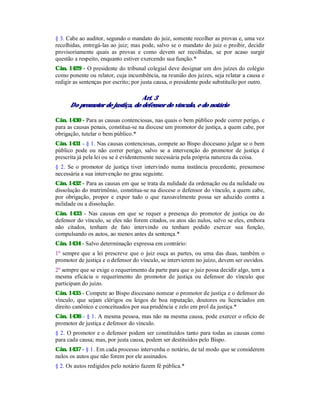 § 3. Cabe ao auditor, segundo o mandato do juiz, somente recolher as provas e, uma vez
recolhidas, entregá-las ao juiz; mas pode, salvo se o mandato do juiz o proibir, decidir
provisoriamente quais as provas e como devem ser recolhidas, se por acaso surgir
questão a respeito, enquanto estiver exercendo sua função.*
Cân. 1429 - O presidente do tribunal colegial deve designar um dos juízes do colégio
como ponente ou relator, cuja incumbência, na reunião dos juízes, seja relatar a causa e
redigir as sentenças por escrito; por justa causa, o presidente pode substituílo por outro.
Art. 3
Do promotor de justiça, do defensor do vínculo, e do notário
Cân. 1430 - Para as causas contenciosas, nas quais o bem público pode correr perigo, e
para as causas penais, constitua-se na diocese um promotor de justiça, a quem cabe, por
obrigação, tutelar o bem público.*
Cân. 1431 - § 1. Nas causas contenciosas, compete ao Bispo diocesano julgar se o bem
público pode ou não correr perigo, salvo se a intervenção do promotor de justiça é
prescrita já pela lei ou se é evidentemente necessária pela própria natureza da coisa.
§ 2. Se o promotor de justiça tiver intervindo numa instância precedente, presumese
necessária a sua intervenção no grau seguinte.
Cân. 1432 - Para as causas em que se trata da nulidade da ordenação ou da nulidade ou
dissolução do matrimônio, constitua-se na diocese o defensor do vínculo, a quem cabe,
por obrigação, propor e expor tudo o que razoavelmente possa ser aduzido contra a
nulidade ou a dissolução.
Cân. 1433 - Nas causas em que se requer a presença do promotor de justiça ou do
defensor do vínculo, se eles não forem citados, os atos são nulos, salvo se eles, embora
não citados, tenham de fato intervindo ou tenham podido exercer sua função,
compulsando os autos, ao menos antes da sentença.*
Cân. 1434 - Salvo determinação expressa em contrário:
1º sempre que a lei prescreve que o juiz ouça as partes, ou uma das duas, também o
promotor de justiça e o defensor do vínculo, se intervierem no juízo, devem ser ouvidos.
2º sempre que se exige o requerimento da parte para que o juiz possa decidir algo, tem a
mesma eficácia o requerimento do promotor de justiça ou defensor do vínculo que
participam do juízo.
Cân. 1435 - Compete ao Bispo diocesano nomear o promotor de justiça e o defensor do
vínculo, que sejam clérigos ou leigos de boa reputação, doutores ou licenciados em
direito canônico e conceituados por sua prudência e zelo em prol da justiça.*
Cân. 1436 - § 1. A mesma pessoa, mas não na mesma causa, pode exercer o ofício de
promotor de justiça e defensor do vínculo.
§ 2. O promotor e o defensor podem ser constituídos tanto para todas as causas como
para cada causa; mas, por justa causa, podem ser destituídos pelo Bispo.
Cân. 1437 - § 1. Em cada processo intervenha o notário, de tal modo que se considerem
nulos os autos que não forem por ele assinados.
§ 2. Os autos redigidos pelo notário fazem fé pública.*
 
