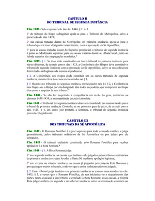 CAPÍTULO II
DO TRIBUNAL DE SEGUNDA INSTÂNCIA
Cân. 1438 - Salva a prescrição do cân. 1444, § 1, n. 1:
1º do tribunal do Bispo sufragâneo apela-se para o Tribunal do Metropolita, salva a
prescrição do cân. 1439;
2º nas causas tratadas diante do Metropolita em primeira instância, apela-se para o
tribunal que ele tiver designado estavelmente, com a aprovação da Sé Apostólica;
3º para as causas tratadas diante do Superior provincial, o tribunal de segunda instância
é junto ao Moderador supremo; para as causas tratadas diante ao Abade local, junto ao
Abade superior da congregação monástica.*
Cân. 1439 - § 1. Se tiver sido constituído um único tribunal de primeira instância para
várias dioceses, de acordo com o cân. 1423, a Conferência dos Bispos deve constituir o
tribunal de segunda instância com a aprovação da Sé Apostólica, salvo se essas dioceses
forem todas sufragâneas da mesma arquidiocese.
§ 2. A Conferência dos Bispos pode constituir um ou vários tribunais de segunda
instância, mesmo fora dos casos mencionados no § 1.
§ 3. Quanto aos tribunais de segunda instância, mencionados nos §§ 1-2, a Conferência
dos Bispos ou o Bispo por ela designado têm todos os poderes que competem ao Bispo
diocesano a respeito de seu tribunal.*
Cân. 1440 - Se não for respeitada a competência em razão do grau, conforme os
cânones 1438-1439, a incompetência do juiz é absoluta.
Cân. 1441 - O tribunal de segunda instância deve ser constituído do mesmo modo que o
tribunal de primeira instância. Contudo, se no primeiro grau de juízo, de acordo com o
cân. 1425, § 4, um único juiz proferiu a sentença, o tribunal de segunda instância
proceda colegialmente.
CAPITULO III
DOS TRIBUNAIS DA SÉ APOSTÓLICA
Cân. 1442 - O Romano Pontífice é o juiz supremo para todo o mundo católico e julga
pessoalmente, pelos tribunais ordinários da Sé Apostólica ou por juízes por ele
delegados.
Cân. 1443 - O tribunal ordinário constituído pelo Romano Pontífice para receber
apelações é a Rota Romana.*
Cân. 1444 - § 1. A Rota Romana julga:
1º em segunda instância, as causas que tenham sido julgadas pelos tribunais ordinários
de primeira instância e sejam levadas a Santa Sé mediante apelação legítima;
2º em terceira ou ulterior instância, as causas já julgadas pela própria Rota Romana e
por quaisquer outros tribunais, a não ser que a coisa tenha passado em julgado.
§ 2. Esse tribunal julga também em primeira instância as causas mencionadas no cân.
1405, § 3, e outras que o Romano Pontífice, de sua iniciativa ou a requerimento das
partes, tenha avocado a seu tribunal e confiado à Rota Romana; essas causas, a própria
Rota julga também em segunda e em ulterior instância, salvo determinação contrária no
 