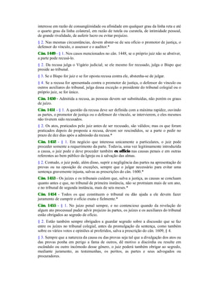 interesse em razão de consangüinidade ou afinidade em qualquer grau da linha reta e até
o quarto grau da linha colateral, em razão de tutela ou curatela, de intimidade pessoal,
de grande rivalidade, de auferir lucro ou evitar prejuízo.
§ 2. Nas mesmas circunstâncias, devem abster-se de seu ofício o promotor de justiça, o
defensor do vínculo, o assessor e o auditor.*
Cân. 1449 - § 1. Nos casos mencionados no cân. 1448, se o próprio juiz não se abstiver,
a parte pode recusá-lo.
§ 2. Da recusa julga o Vigário judicial; se ele mesmo for recusado, julga o Bispo que
preside ao tribunal.
§ 3. Se o Bispo for juiz e se for oposta recusa contra ele, abstenha-se de julgar.
§ 4. Se a recusa for apresentada contra o promotor de justiça, o defensor do vínculo ou
outros auxiliares do tribunal, julga dessa exceção o presidente do tribunal colegial ou o
próprio juiz, se for único.
Cân. 1450 - Admitida a recusa, as pessoas devem ser substituídas, não porém os graus
de juízo.
Cân. 1451 - § 1. A questão da recusa deve ser definida com a máxima rapidez, ouvindo
as partes, o promotor de justiça ou o defensor do vínculo, se intervierem, e eles mesmos
não tiverem sido recusados.
§ 2. Os atos, praticados pelo juiz antes de ser recusado, são válidos; mas os que foram
praticados depois de proposta a recusa, devem ser rescindidos, se a parte o pedir no
prazo de dez dias após a admissão da recusa.*
Cân. 1452 - § 1. Em negócio que interessa unicamente a particulares, o juiz pode
proceder somente a requerimento da parte. Todavia, uma vez legitimamente introduzida
a causa, o juiz pode e deve proceder também ex officio nas causas penais e em outras
referentes ao bem público da Igreja ou à salvação das almas.
§ 2. Contudo, o juiz pode, além disso, suprir a negligência das partes na apresentação de
provas ou na oposição de exceções, sempre que o julgar necessário para evitar uma
sentença gravemente injusta, salvas as prescrições do cân. 1600.*
Cân. 1453 - Os juízes e os tribunais cuidem que, salva a justiça, as causas se concluam
quanto antes e que, no tribunal de primeira instância, não se protraiam mais de um ano,
e no tribunal de segunda instância, mais de seis meses.*
Cân. 1454 - Todos os que constituem o tribunal ou dão ajuda a ele devem fazer
juramento de cumprir o ofício exata e fielmente.*
Cân. 1455 - § 1. No juízo penal sempre, e no contencioso quando da revelação de
algum ato processual puder advir prejuízo às partes, os juízes e os auxiliares do tribunal
estão obrigados ao segredo de ofício.
§ 2. Estão também sempre obrigados a guardar segredo sobre a discussão que se faz
entre os juízes no tribunal colegial, antes da promulgação da sentença, como também
sobre os vários votos e opiniões aí proferidos, salva a prescrição do cân. 1609, § 4.
§ 3. Sempre que a natureza da causa ou das provas seja tal que a divulgação dos atos ou
das provas ponha em perigo a fama de outros, dê motivo a discórdia ou resulte em
escândalo ou outro incômodo desse gênero, o juiz poderá também obrigar ao segredo,
mediante juramento, as testemunhas, os peritos, as partes e seus advogados ou
procuradores.
 