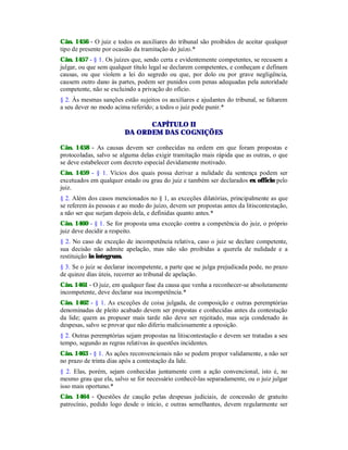 Cân. 1456 - O juiz e todos os auxiliares do tribunal são proibidos de aceitar qualquer
tipo de presente por ocasião da tramitação do juízo.*
Cân. 1457 - § 1. Os juízes que, sendo certa e evidentemente competentes, se recusem a
julgar, ou que sem qualquer título legal se declarem competentes, e conheçam e definam
causas, ou que violem a lei do segredo ou que, por dolo ou por grave negligência,
causem outro dano às partes, podem ser punidos com penas adequadas pela autoridade
competente, não se excluindo a privação do ofício.
§ 2. Às mesmas sanções estão sujeitos os auxiliares e ajudantes do tribunal, se faltarem
a seu dever no modo acima referido; a todos o juiz pode punir.*
CAPÍTULO II
DA ORDEM DAS COGNIÇÕES
Cân. 1458 - As causas devem ser conhecidas na ordem em que foram propostas e
protocoladas, salvo se alguma delas exigir tramitação mais rápida que as outras, o que
se deve estabelecer com decreto especial devidamente motivado.
Cân. 1459 - § 1. Vícios dos quais possa derivar a nulidade da sentença podem ser
excetuados em qualquer estado ou grau do juiz e também ser declarados ex officio pelo
juiz.
§ 2. Além dos casos mencionados no § 1, as exceções dilatórias, principalmente as que
se referem às pessoas e ao modo do juízo, devem ser propostas antes da litiscontestação,
a não ser que surjam depois dela, e definidas quanto antes.*
Cân. 1460 - § 1. Se for proposta uma exceção contra a competência do juiz, o próprio
juiz deve decidir a respeito.
§ 2. No caso de exceção de incompetência relativa, caso o juiz se declare competente,
sua decisão não admite apelação, mas não são proibidas a querela de nulidade e a
restituição in integrum.
§ 3. Se o juiz se declarar incompetente, a parte que se julga prejudicada pode, no prazo
de quinze dias úteis, recorrer ao tribunal de apelação.
Cân. 1461 - O juiz, em qualquer fase da causa que venha a reconhecer-se absolutamente
incompetente, deve declarar sua incompetência.*
Cân. 1462 - § 1. As exceções de coisa julgada, de composição e outras peremptórias
denominadas de pleito acabado devem ser propostas e conhecidas antes da contestação
da lide; quem as propuser mais tarde não deve ser rejeitado, mas seja condenado às
despesas, salvo se provar que não diferiu maliciosamente a oposição.
§ 2. Outras peremptórias sejam propostas na litiscontestação e devem ser tratadas a seu
tempo, segundo as regras relativas às questões incidentes.
Cân. 1463 - § 1. As ações reconvencionais não se podem propor validamente, a não ser
no prazo de trinta dias após a contestação da lide.
§ 2. Elas, porém, sejam conhecidas juntamente com a ação convencional, isto é, no
mesmo grau que ela, salvo se for necessário conhecê-las separadamente, ou o juiz julgar
isso mais oportuno.*
Cân. 1464 - Questões de caução pelas despesas judiciais, de concessão de gratuito
patrocínio, pedido logo desde o início, e outras semelhantes, devem regularmente ser
 