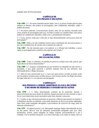 julgadas antes da litiscontestação.
CAPÍTULO III
DOS PRAZOS E DILAÇÕES
Cân. 1465 - § 1. Os assim chamados prazos fatais, isto é, os prazos fixados pela lei para
caducar os direitos, não podem ser prorrogados, nem validamente reduzidos, senão a
pedido das partes.
§ 2. Os prazos judiciais e convencionais, porém, antes de seu término, havendo justa
causa, podem ser prorrogados pelo juiz, ouvindo as partes ou a pedido delas; mas nunca
podem ser validamente reduzidos, senão com o consentimento das partes.
§ 3. 0 juiz, porém, cuide que a lide não se faça demasiadamente morosa por causa da
prorrogação.*
Cân. 1466 - Onde a lei não estabelece prazos para a tramitação dos atos processuais, o
juiz deve estabelecê-los de acordo com a natureza de cada ato.
Cân. 1467 - No dia marcado para o ato judicial, se o tribunal não trabalhar, o prazo
supõe-se prorrogada para o primeiro dia seguinte não feriado.*
CAPÍTULO IV
DO LUGAR DO JUÍZO
Cân. 1468 - Todos os tribunais, na medida do possível, tenham uma sede estável, que
fique aberta nas horas determinadas.*
Cân. 1469 - § 1. Expulso violentamente de seu território ou impedido de nele exercer a
jurisdição, o juiz pode exercê-la e proferir sentença fora de seu território, mas
informando disso o Bispo diocesano.
§ 2. Além do caso mencionado no § 1, o juiz, por justa causa e ouvidas as partes, pode
sair do próprio território para recolher provas, com licença, porém, do Bispo diocesano
do lugar onde deve ir e na sede por este designada.
CAPÍTULO V
DAS PESSOAS A SEREM ADMITIDAS NA SALA DO JUÍZO
E DO MODO DE REDIGIR E CONSERVAR OS AUTOS
Cân. 1470 - § 1. Salvo determinação contrária da lei particular, durante o
desenvolvimento da causa diante do tribunal, estejam presentes na sala somente os que a
lei ou o juiz determinar serem necessários para fazer tramitar o processo.
§ 2. A todos os que estiverem presentes ao processo e faltarem gravemente ao respeito e
à obediência devidos ao tribunal, o juiz pode chamá-los ao dever com penas adequadas;
além disso, pode suspender advogados e procuradores do exercício do cargo junto de
tribunais eclesiásticos.*
Cân. 1471 - Se alguma pessoa a ser interrogada empregar língua desconhecida do juiz
ou das partes, deve-se usar de intérprete juramentado designado pelo juiz. Suas
declarações, porém, sejam redigidas na língua original, acrescentando-se a ela a
tradução. Use-se também interprete, se se deve interrogar a um surdo ou mudo, salvo se
 