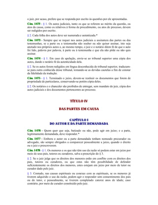 o juiz, por acaso, prefere que se responda por escrito às questões por ele apresentadas.
Cân. 1472 - § 1. Os autos judiciais, tanto os que se referem ao mérito da questão, ou
atos da causa, como os relativos à forma de procedimento, ou atos do processo, devem
ser redigidos por escrito.
§ 2. Cada folha dos autos deve ser numerada e autenticada.*
Cân. 1473 - Sempre que se requer nos autos judiciais a assinatura das partes ou das
testemunhas, se a parte ou a testemunha não souber ou não quiser assinar, isto seja
anotado nos próprios autos e, ao mesmo tempo, o juiz e o notário dêem fé de que o auto
foi lido, palavra por palavra, à parte ou à testemunha e que ela não pôde ou não quis
assinar.
Cân. 1474 - § 1. Em caso de apelação, envie-se ao tribunal superior uma cópia dos
autos, dando o notário fé da autenticidade dela.
§ 2. Se os autos forem redigidos em língua desconhecida do tribunal superior, traduzam-
se para outra conhecida desse tribunal, tomando-se as devidas cautelas a fim de constar
da fidelidade da tradução.
Cân. 1475 - § 1. Terminado o juízo, devem-se restituir os documentos que forem de
propriedade de particulares, conservando-se porém cópia deles.
§ 2. Os notários e o chanceler são proibidos de entregar, sem mandato do juiz, cópia dos
autos judiciais e dos documentos pertencentes ao processo.
TÍTULO IV
DAS PARTES EM CAUSA
CAPÍTULO I
DO AUTOR E DA PARTE DEMANDADA
Cân. 1476 - Quem quer que seja, batizado ou não, pode agir em juízo; e a parte,
legitimamente demandada, deve responder.*
Cân. 1477 - Embora o autor ou a parte demandada tenham nomeado procurador ou
advogado, são sempre obrigados a comparecer pessoalmente a juízo, quando o direito
ou o juiz o prescreverem.
Cân. 1478 - § 1. Os menores e os que não têm uso da razão só podem estar em juízo por
meio de seus pais, tutores ou curadores, salva a prescrição do § 3.
§ 2. Se o juiz julga que os direitos dos menores estão em conflito com os direitos dos
pais, tutores ou curadores, ou que estes não têm possibilidade de defender
suficientemente os direitos dos menores, estes estejam em juízo por meio de tutor ou
curador dado pelo juiz.
§ 3. Contudo, nas causas espirituais ou conexas com as espirituais, se os menores já
tiverem adquirido o uso da razão, podem agir e responder sem consentimento dos pais
ou do tutor, e pessoalmente, se tiverem completado catorze anos de idade; caso
contrário, por meio de curador constituído pelo juiz.
 
