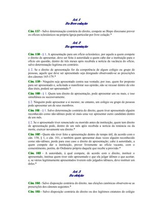 Art. 1
Da livre colação
Cân. 157 - Salvo determinação contrária do direito, compete ao Bispo diocesano prover
os ofícios eclesiásticos na própria Igreja particular por livre colação.*
Art. 2
Da apresentação
Cân. 158 - § 1. A apresentação para um ofício eclesiástico, por aquele a quem compete
o direito de apresentar, deve ser feita à autoridade a quem cabe dar a instituição para o
ofício em questão, dentro de três meses após recebida a notícia da vacância do ofício,
salvo determinação legítima em contrário.
§ 2. Se o direito de apresentação for da competência de algum colégio ou grupo de
pessoas, aquele que deve ser apresentado seja designado observando-se as prescrições
dos cânones 165-179.*
Cân. 159 - Ninguém seja apresentado contra sua vontade; por isso, quem for proposto
para ser apresentado e, solicitado a manifestar sua opinião, não se recusar dentro de oito
dias úteis, poderá ser apresentado.*
Cân. 160 - § 1. Quem tem direito de apresentação, pode apresentar um ou mais, e isso
simultânea ou sucessivamente.
§ 2. Ninguém pode apresentar a si mesmo; no entanto, um colégio ou grupo de pessoas
pode apresentar um de seus membros.
Cân. 161 - § 1. Salvo determinação contrária do direito, quem tiver apresentado alguém
reconhecido como não-idôneo pode só mais uma vez apresentar outro candidato dentro
de um mês.
§ 2. Se o apresentado tiver renunciado ou morrido antes da instituição, quem tem direito
de apresentação pode, dentro de um mês após recebida a notícia da renúncia ou da
morte, exercer novamente seu direito.*
Cân. 162 - Quem não tiver feito a apresentação dentro do tempo útil, de acordo com o
cân. 158, § 1, e cân. 161, e também quem apresentar duas vezes alguém reconhecido
como não-idôneo, perde para esse caso o direito de apresentação; cabe à autoridade, a
quem compete dar a instituição, prover livremente ao ofício vacante, com o
consentimento, porém, do Ordinário próprio daquele que recebe a provisão.*
Cân. 163 - A autoridade, à qual compete, de acordo com o direito, instituir o
apresentado, institua quem tiver sido apresentado e que ela julgar idôneo e que aceitar;
e, se vários legitimamente apresentados tiverem sido julgados idôneos, deve instituir um
deles.*
Art. 3
Da eleição
Cân. 164 - Salvo disposição contrária do direito, nas eleições canônicas observem-se as
prescrições dos cânones seguintes.*
Cân. 165 - Salvo disposição contrária do direito ou dos legítimos estatutos do colégio
 