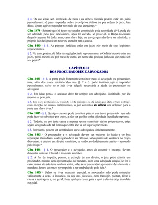 § 4. Os que estão sob interdição de bens e os débeis mentais podem estar em juízo
pessoalmente, só para responder sobre os próprios delitos ou por ordem do juiz; fora
disso, devem agir e responder por meio de seus curadores.*
Cân. 1479 - Sempre que há tutor ou curador constituído pela autoridade civil, pode ele
ser admitido pelo juiz eclesiástico, após ter ouvido, se possível, o Bispo diocesano
daquele a quem foi dado; mas, caso não o haja, ou pareça que não deve ser admitido, o
próprio juiz designará um tutor ou curador para a causa.
Cân. 1480 - § 1. As pessoas jurídicas estão em juízo por meio de seus legítimos
representantes.
§ 2. No caso, porém, de falta ou negligência do representante, o Ordinário pode estar em
juízo, por si mesmo ou por meio de outro, em nome das pessoas jurídicas que estão sob
seu poder.*
CAPÍTULO II
DOS PROCURADORES E ADVOGADOS
Cân. 1481 - § 1. A parte pode livremente constituir para si advogado ou procurador,
mas, além dos casos estabelecidos nos §§ 2 e 3, pode também agir e responder
pessoalmente, salvo se o juiz tiver julgado necessária a ajuda de procurador ou
advogado.
§ 2. Em juízo penal, o acusado deve ter sempre um advogado, constituído por ele
mesmo ou pelo juiz.
§ 3. Em juízo contencioso, tratando-se de menores ou de juízo que afeta o bem público,
com exceção de causas matrimoniais, o juiz constitua ex offïcio um defensor para a
parte que não o tiver.*
Cân. 1482 - § 1. Qualquer pessoa pode constituir para si um único procurador, que não
pode fazer-se substituir por outro, a não ser que lhe tenha sido dada faculdade expressa.
§ 2. Todavia, se por justa causa a mesma pessoa constituir vários procuradores, estes
sejam designados de tal forma que entre eles se dê lugar à prevenção.
§ 3. Entretanto, podem ser constituídos vários advogados simultaneamente.
Cân. 1483 - O procurador e o advogado devem ser maiores de idade e ter boa
reputação; além disso, o advogado deve ser católico, salvo permissão contrária do Bispo
diocesano, e doutor em direito canônico, ou então verdadeiramente perito e aprovado
pelo Bispo.*
Cân. 1484 - § 1. O procurador e o advogado, antes de assumir o encargo, devem
depositar junto ao tribunal o mandato autêntico.
§ 2. A fim de impedir, porém, a extinção de um direito, o juiz pode admitir um
procurador, mesmo sem apresentação do mandato, com uma adequada caução, se for o
caso; mas o ato não tem nenhum valor, salvo se o procurador apresentar devidamente o
mandato, dentro do prazo peremptório a ser estabelecido pelo juiz.*
Cân. 1485 - Salvo se tiver mandato especial, o procurador não pode renunciar
validamente à ação, à instância ou aos atos judiciais, nem transigir, pactuar, levar a
causa a arbitragem e, em geral, fazer qualquer coisa, para a qual o direito exige mandato
especial.
 