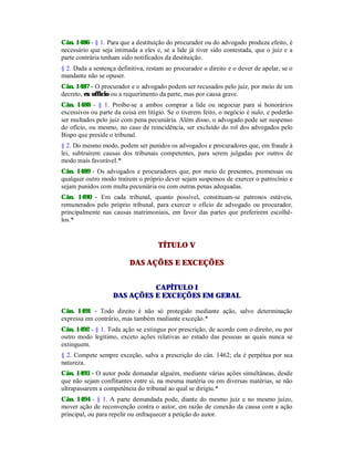 Cân. 1486 - § 1. Para que a destituição do procurador ou do advogado produza efeito, é
necessário que seja intimada a eles e, se a lide já tiver sido contestada, que o juiz e a
parte contrária tenham sido notificados da destituição.
§ 2. Dada a sentença definitiva, restam ao procurador o direito e o dever de apelar, se o
mandante não se opuser.
Cân. 1487 - O procurador e o advogado podem ser recusados pelo juiz, por meio de um
decreto, ex officio ou a requerimento da parte, mas por causa grave.
Cân. 1488 - § 1. Proíbe-se a ambos comprar a lide ou negociar para si honorários
excessivos ou parte da coisa em litígio. Se o tiverem feito, o negócio é nulo, e poderão
ser multados pelo juiz com pena pecuniária. Além disso, o advogado pode ser suspenso
do ofício, ou mesmo, no caso de reincidência, ser excluído do rol dos advogados pelo
Bispo que preside o tribunal.
§ 2. Do mesmo modo, podem ser punidos os advogados e procuradores que, em fraude à
lei, subtraírem causas dos tribunais competentes, para serem julgadas por outros de
modo mais favorável.*
Cân. 1489 - Os advogados e procuradores que, por meio de presentes, promessas ou
qualquer outro modo traírem o próprio dever sejam suspensos de exercer o patrocínio e
sejam punidos com multa pecuniária ou com outras penas adequadas.
Cân. 1490 - Em cada tribunal, quanto possível, constituam-se patronos estáveis,
remunerados pelo próprio tribunal, para exercer o ofício de advogado ou procurador,
principalmente nas causas matrimoniais, em favor das partes que preferirem escolhê-
los.*
TÍTULO V
DAS AÇÕES E EXCEÇÕES
CAPÍTULO I
DAS AÇÕES E EXCEÇÕES EM GERAL
Cân. 1491 - Todo direito é não só protegido mediante ação, salvo determinação
expressa em contrário, mas também mediante exceção.*
Cân. 1492 - § 1. Toda ação se extingue por prescrição, de acordo com o direito, ou por
outro modo legítimo, exceto ações relativas ao estado das pessoas as quais nunca se
extinguem.
§ 2. Compete sempre exceção, salva a prescrição do cân. 1462; ela é perpétua por sua
natureza.
Cân. 1493 - O autor pode demandar alguém, mediante várias ações simultâneas, desde
que não sejam conflitantes entre si, na mesma matéria ou em diversas matérias, se não
ultrapassarem a competência do tribunal ao qual se dirigiu.*
Cân. 1494 - § 1. A parte demandada pode, diante do mesmo juiz e no mesmo juízo,
mover ação de reconvenção contra o autor, em razão de conexão da causa com a ação
principal, ou para repelir ou enfraquecer a petição do autor.
 
