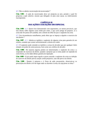 § 2. Não se admite reconvenção da reconvenção.*
Cân. 1495 - A ação de reconvenção deve ser proposta ao juiz, perante o qual foi
proposta a ação anterior, mesmo que delegado só para uma causa, ou relativamente
incompetente.
CAPÍTULO II
DAS AÇÕES E EXCEÇÕES EM ESPECIAL
Cân. 1496 - § 1. Quem tiver demonstrado com argumentos, ao menos prováveis, que
tem direito sobre alguma coisa retida por outro, e que corre perigo de prejuízo, se a
coisa não for posta sob custódia, tem o direito de obter do juiz o seqüestro da coisa.
§ 2. Em circunstâncias semelhantes, pode obter que se impeça a alguém o exercício de
um direito.*
Cân. 1497 - § 1. Admite-se também o seqüestro de alguma coisa para garantia de um
crédito, contanto que conste suficientemente o direito do credor.
§ 2. O seqüestro pode estender-se também a coisas do devedor que por qualquer título
estejam em poder de outras pessoas, bem como aos créditos do devedor.
Cân. 1498 - De maneira alguma podem ser determinados o seqüestro da coisa e a
suspensão do exercício de direito, quando o prejuízo que se teme puder ser reparado de
outra forma, ou for dada idônea garantia de reparação.
Cân. 1499 - O juiz pode impor àquele a quem concede o seqüestro da coisa ou inibição
do exercício de direito prévia caução contra prejuízos, caso não prove seu direito.
Cân. 1500 - Quanto à natureza e à força da ação possessória, observem-se as
prescrições do direito civil do lugar onde se encontra a coisa, de cuja posse se trata.*
 