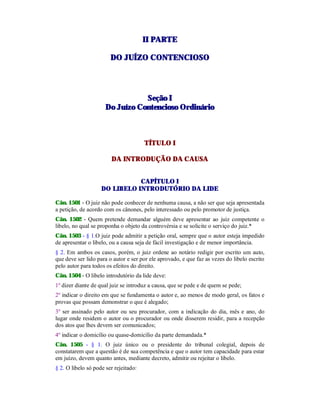 IIII PPAARRTTEE
DDOO JJUUÍÍZZOO CCOONNTTEENNCCIIOOSSOO
SSeeççããoo II
DDoo JJuuíízzoo CCoonntteenncciioossoo OOrrddiinnáárriioo
TÍTULO I
DA INTRODUÇÃO DA CAUSA
CAPÍTULO I
DO LIBELO INTRODUTÓRIO DA LIDE
Cân. 1501 - O juiz não pode conhecer de nenhuma causa, a não ser que seja apresentada
a petição, de acordo com os cânones, pelo interessado ou pelo promotor de justiça.
Cân. 1502 - Quem pretende demandar alguém deve apresentar ao juiz competente o
libelo, no qual se proponha o objeto da controvérsia e se solicite o serviço do juiz.*
Cân. 1503 - § 1.O juiz pode admitir a petição oral, sempre que o autor esteja impedido
de apresentar o libelo, ou a causa seja de fácil investigação e de menor importância.
§ 2. Em ambos os casos, porém, o juiz ordene ao notário redigir por escrito um auto,
que deve ser lido para o autor e ser por ele aprovado, e que faz as vezes do libelo escrito
pelo autor para todos os efeitos do direito.
Cân. 1504 - O libelo introdutório da lide deve:
1º dizer diante de qual juiz se introduz a causa, que se pede e de quem se pede;
2º indicar o direito em que se fundamenta o autor e, ao menos de modo geral, os fatos e
provas que possam demonstrar o que é alegado;
3º ser assinado pelo autor ou seu procurador, com a indicação do dia, mês e ano, do
lugar onde residem o autor ou o procurador ou onde disserem residir, para a recepção
dos atos que lhes devem ser comunicados;
4º indicar o domicílio ou quase-domicílio da parte demandada.*
Cân. 1505 - § 1. O juiz único ou o presidente do tribunal colegial, depois de
constatarem que a questão é de sua competência e que o autor tem capacidade para estar
em juízo, devem quanto antes, mediante decreto, admitir ou rejeitar o libelo.
§ 2. O libelo só pode ser rejeitado:
 