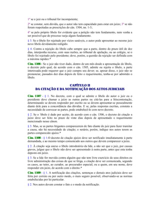 1º se o juiz ou o tribunal for incompetente;
2º se constar, sem dúvida, que o autor não tem capacidade para estar em juízo; 3º se não
foram respeitadas as prescrições do cân. 1504, nn. 1-3;
4º se pelo próprio libelo for evidente que a petição não tem fundamento, nem venha a
ser possível que do processo surja algum fundamento.
§ 3. Se o libelo for rejeitado por vícios sanáveis, o autor pode apresentar ao mesmo juiz
novo libelo devidamente redigido.
§ 4. Contra a rejeição do libelo cabe sempre que a parte, dentro do prazo útil de dez
dias, interponha recurso, com suas razões, ao tribunal de apelação, ou ao colégio, se o
libelo foi rejeitado pelo presidente; deve, porém, a questão da rejeição ser definida com
a máxima rapidez.*
Cân. 1506 - Se o juiz não tiver dado, dentro de um mês desde a apresentação do libelo,
o decreto pelo qual, de acordo com o cân. 1505, admite ou rejeita o libelo, a parte
interessada pode requerer que o juiz cumpra seu dever; se, apesar disso, o juiz não se
pronunciar, passados dez dias depois de feito o requerimento, tenha-se por admitido o
libelo.
CAPÍTULO II
DA CITAÇÃO E DA NOTIFICAÇÃO DOS AUTOS JUDICIAIS
Cân. 1507 - § 1. No decreto, com o qual se admite o libelo do autor o juiz ou o
presidente deve chamar a juízo as outras partes ou citá-las para a litiscontestação,
determinando se devem responder por escrito ou se devem apresentar-se pessoalmente
diante dele para a concordância das dúvidas. E se, pelas respostas escritas, constata a
necessidade de convocar as partes, pode estabelecê-lo com novo decreto.
§ 2. Se o -
libelo é dado por aceito, de acordo com o cân. 1506, o decreto de citação a
juízo deve ser feito no prazo de vinte dias depois de apresentado o requerimento
mencionado nesse cânon.
§ 3. Mas, se as partes litigantes comparecerem de fato diante do juiz para fazer tramitar
a causa, não há necessidade de citação; o notário, porém, indique nos autos terem as
partes comparecido ajuízo.*
Cân. 1508 - § 1.O decreto de citação ajuízo deve ser notificado imediatamente à parte
demandada, e ao mesmo tempo comunicado aos outros que devem comparecer a juízo.
§ 2. À citação seja anexo o libelo introdutório da lide, a não ser que o juiz, por causas
graves, julgue que o libelo não deve ser apresentado à outra parte, antes que esta tenha
deposto em juízo.
§ 3. Se a lide for movida contra alguém que não tem livre exercício de seus direitos ou
livre administração das coisas de que se litiga, a citação deve ser comunicada, segundo
os casos, ao tutor, ao curador, ao procurador especial, ou a quem, em seu nome, deve
responder em juízo, de acordo com o direito.*
Cân. 1509 - § 1. A notificação das citações, sentenças e demais atos judiciais deve ser
feita por correio ou por outro modo, o mais seguro possível, observando-se as normas
estabelecidas por lei particular.
§ 2. Nos autos devem constar o fato e o modo da notificação.
 