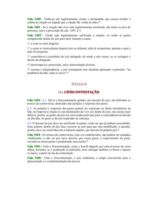 Cân. 1510 - Tenha-se por legitimamente citado o demandado que recusa receber a
cédula de citação ou impede que a citação lhe venha às mãos.*
Cân. 1511 - Se a citação não tiver sido legitimamente notificada, são nulos os atos do
processo, salvo a prescrição do cân. 1507, § 3.
Cân. 1512 - Tendo sido legitimamente notificada a citação, ou tendo as partes
comparecido diante do juiz para fazer tramitar a causa:
1º a coisa se torna litigiosa;
2º a causa se torna própria daquele juiz ou tribunal, aliás já competente, perante o qual a
ação foi proposta;
3º consolida-se a jurisdição do juiz delegado, de modo a não cessar, ao se extinguir o
direito do delegante;
4º interrompe-se a prescrição, salvo determinação diversa;
5º começa a litispendência, e por conseguinte tem imediata aplicação o princípio: "na
pendência da lide, nada se inove".*
TÍTULO II
DA LITISCONTESTAÇÃO
Cân. 1513 - § 1. Dá-se a litiscontestação quando, por decreto do juiz, são definidos os
termos da controvérsia, deduzidos das petições e respostas das partes.
§ 2. As petições e respostas das partes podem ser expressas no libelo introdutório da
lide, na resposta à citação ou nas declarações de viva voz diante do juiz; nas causas mais
difíceis, porém, as partes devem ser convocadas pelo juiz para a concordância da dúvida
ou dúvidas, às quais se deverá responder na sentença.
§ 3. O decreto do juiz deve ser notificado às partes; a não ser que já tenham concordado,
estas podem, dentro de dez dias, recorrer ao juiz para que seja modificado; a questão,
porém, deve ser resolvida com a máxima rapidez, por decreto do próprio juiz.*
Cân. 1514 - Os termos da controvérsia, uma vez estabelecidos, não podem ser mudados
validamente, a não ser por novo decreto, por causa grave, a requerimento da parte,
ouvindo as outras partes e ponderando suas razões.*
Cân. 1515 - Feita a litiscontestação, cessa a boa-fé daquele que está na posse de coisa
alheia; portanto, se é condenado à restituição, deve entregar também os frutos e reparar
os danos, a partir do dia da contestação.
Cân. 1516 - Feita a litiscontestação, o juiz estabeleça o tempo conveniente para a
apresentação e a complementação das provas.
 