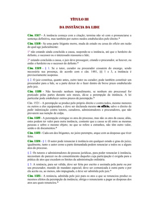 TÍTULO III
DA INSTÂNCIA DA LIDE
Cân. 1517 - A instância começa com a citação; termina não só com o pronunciarse a
sentença definitiva, mas também por outros modos estabelecidos pelo direito.*
Cân. 1518 - Se uma parte litigante morre, muda de estado ou cessa do ofício em razão
do qual age judicialmente:
1º não estando ainda concluída a causa, suspende-se a instância, até que o herdeiro do
defunto, o sucessor ou o interessado reassuma a lide;
2º estando concluída a causa, o juiz deve prosseguir, citando o procurador, se houver, ou
então o herdeiro ou o sucessor do defunto.*
Cân. 1519 - § 1. Se o tutor, curador ou procurador cessarem do encargo, sendo
necessária sua presença, de acordo com o cân. 1481, §§ 1 e 3, a instância é
provisoriamente suspensa.
§ 2. O juiz constitua, quanto antes, outro tutor ou curador; pode também constituir um
procurador para a lide, se a parte deixar de o fazer dentro de breve prazo estabelecido
pelo juiz.
Cân. 1520 - Não havendo nenhum impedimento, se nenhum ato processual for
praticado pelas partes durante seis meses, dá-se a perempção da instância. A lei
particular pode estabelecer outros prazos de perempção.*
Cân. 1521 - A perempção se produz pelo próprio direito e contra todos, mesmo menores
ou outros a eles equiparados, e deve ser declarada mesmo ex officio, salvo o direito de
pedir indenização contra tutores, curadores, administradores e procuradores, que não
provarem sua isenção de culpa.
Cân. 1522 - A perempção extingue os atos do processo, mas não os atos da causa; aliás,
estes podem ter valor para outra instância, contanto que a causa se dê entre as mesmas
pessoas e sobre o mesmo objeto; no que se refere a estranhos, não têm outro valor,
senão o de documentos.*
Cân. 1523 - Cada um dos litigantes, no juízo perempto, arque com as despesas que tiver
feito.
Cân. 1524 - § 1. O autor pode renunciar à instância em qualquer estado e grau do juízo;
igualmente, tanto o autor como a parte demandada podem renunciar a todos ou a alguns
atos do processo.
§ 2. Os tutores e administradores de pessoas jurídicas, para poder renunciar à instância,
necessitam do parecer ou do consentimento daqueles cuja participação é exigida para a
prática de atos que excedem os limites da administração ordinária.
§ 3. A renúncia, para ser válida, deve ser feita por escrito e assinada pela parte ou por
seu procurador, munido de mandato especial; deve ser comunicada à outra parte e por
ela aceita ou, ao menos, não impugnada, e deve ser admitida pelo juiz.*
Cân. 1525 - A renúncia, admitida pelo juiz para os atos a que se renunciou produz os
mesmos efeitos da perempção da instância; obriga o renunciante a pagar as despesas dos
atos aos quais renunciou.*
 