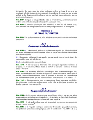 declarações das partes, que não sejam confissões, podem ter força de prova, a ser
ponderada pelo juiz juntamente com as demais circunstâncias da causa; mas não se pode
atribuir a elas força probatória plena, a não ser que haja outros elementos que as
corroborem plenamente.
Cân. 1537 - Compete ao juiz, ponderadas todas as circunstâncias, determinar que valor
se deve dar à confissão extrajudicial das partes aduzida em juízo.
Cân. 1538 - A confissão ou qualquer outra declaração da parte não tem nenhum valor,
caso conste ter sido feita por erro de fato ou extorquida por violência ou medo grave.
CAPÍTULO II
DA PROVA DOCUMENTAL
Cân. 1539 - Em qualquer espécie de juízo, admite-se prova por documentos públicos ou
particulares.*
Art. 1
Da natureza e do valor dos documentos
Cân. 1540 - § 1. Documentos públicos eclesiásticos são aqueles que foram elaborados
por pessoa pública no exercício do próprio múnus na Igreja, observando as formalidades
prescritas pelo direito.
§ 2. Documentos públicos civis são aqueles que, de acordo com as leis do lugar, são
reconhecidos como tais pelo direito.
§ 3. Os outros documentos são particulares.
Cân. 1541 - A não ser que se demonstre outra coisa por argumentos contrários e
evidentes, os documentos públicos fazem fé em tudo o que neles é afirmado de modo
direto e principal.
Cân. 1542 - Um documento particular, admitido pela parte ou reconhecido pelo juiz,
tem o mesmo valor de uma confissão extrajudicial, contra seu autor ou contra quem o
assinou e seus sucessores na causa; contra os estranhos ao processo, tem a mesma força
das declarações das partes, que não sejam confissões, de acordo com o cân. 1536, § 2.*
Cân. 1543 - Demonstrando-se que os documentos foram rasurados, corrigidos,
interpolados ou viciados de qualquer outro modo, cabe ao juiz julgar se podem ser
levados em conta, e em que medida.
Art. 2
Da apresentação dos documentos
Cân. 1544 - Os documentos não têm força probatória em juízo, a não ser que sejam
apresentados no original ou em cópia autêntica e depositados na chancelaria do tribunal,
para que possam ser examinados pelo juiz e pela parte contrária.
Cân. 1545 - O juiz pode ordenar que seja apresentado no processo um documento
comum a ambas as partes.*
Cân. 1546 - § 1. Ninguém é obrigado a apresentar documentos que, embora comuns,
não podem ser apresentados sem perigo de dano, de acordo com o cân. 1548, § 2, n. 2,
 