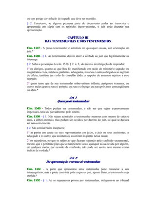 ou sem perigo de violação de segredo que deve ser mantido.
§ 2. Entretanto, se alguma pequena parte do documento puder ser transcrita e
apresentada em cópia sem os referidos inconvenientes, o juiz pode decretar sua
apresentação.
CAPÍTULO III
DAS TESTEMUNHAS E DOS TESTEMUNHOS
Cân. 1547 - A prova testemunhal é admitida em quaisquer causas, sob orientação do
juiz.*
Cân. 1548 - § 1. As testemunhas devem dizer a verdade ao juiz que legitimamente as
interroga.
§ 2. Salva a prescrição do cân. 1550, § 2, n. 2, são isentos da obrigação de responder:
1º os clérigos, quanto ao que lhes foi manifestado em razão do ministério sagrado; os
magistrados civis, médicos, parteiras, advogados, notários e outros obrigados ao segredo
de ofício, também em razão de conselho dado, a respeito de assuntos sujeitos a esse
segredo;
2º quem teme que de seu testemunho sobrevenham infâmia, perigosos vexames, ou
outros males graves para si próprio, ou para o cônjuge, ou para próximos consangüíneos
ou afins.*
Art. 1
Quem pode testemunhar
Cân. 1549 - Todos podem ser testemunhas, a não ser que sejam expressamente
impedidos, total ou parcialmente, pelo direito.
Cân. 1550 - § 1. Não sejam admitidos a testemunhar menores com menos de catorze
anos, e débeis mentais; mas podem ser ouvidos por decreto do juiz, no qual se declara
ser isso conveniente.
§ 2. São considerados incapazes:
1º as partes em causa ou seus representantes em juízo, o juiz ou seus assistentes, o
advogado e os outros que assistem ou assistiram às partes nessa causa;
2º os sacerdotes, no que se refere ao que ficaram sabendo pela confissão sacramental,
mesmo que o penitente peça que o manifestem; aliás, qualquer coisa ouvida por alguém,
de qualquer modo, por ocasião da confissão, não pode ser aceita nem mesmo como
indício de verdade.*
Art. 2
Da apresentação e recusa de testemunhas
Cân. 1551 - A parte que apresentou uma testemunha pode renunciar a seu
interrogatório; mas a parte contrária pode requerer que, apesar disso, a testemunha seja
ouvida.*
Cân. 1552 - § 1. Ao se requererem provas por testemunhas, indiquem-se ao tribunal
 