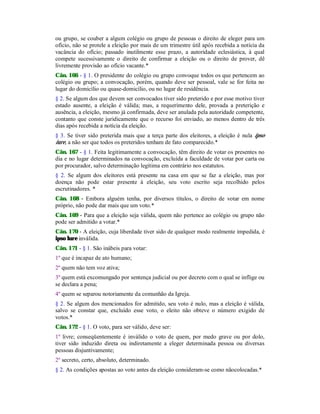 ou grupo, se couber a algum colégio ou grupo de pessoas o direito de eleger para um
ofício, não se protele a eleição por mais de um trimestre útil após recebida a notícia da
vacância do ofício; passado inutilmente esse prazo, a autoridade eclesiástica, à qual
compete sucessivamente o direito de confirmar a eleição ou o direito de prover, dê
livremente provisão ao ofício vacante.*
Cân. 166 - § 1. O presidente do colégio ou grupo convoque todos os que pertencem ao
colégio ou grupo; a convocação, porém, quando deve ser pessoal, vale se for feita no
lugar do domicílio ou quase-domicílio, ou no lugar de residência.
§ 2. Se algum dos que devem ser convocados tiver sido preterido e por esse motivo tiver
estado ausente, a eleição é válida; mas, a requerimento dele, provada a preterição e
ausência, a eleição, mesmo já confirmada, deve ser anulada pela autoridade competente,
contanto que conste juridicamente que o recurso foi enviado, ao menos dentro de três
dias após recebida a notícia da eleição.
§ 3. Se tiver sido preterida mais que a terça parte dos eleitores, a eleição é nula ipso
iure, a não ser que todos os preteridos tenham de fato comparecido.*
Cân. 167 - § 1. Feita legitimamente a convocação, têm direito de votar os presentes no
dia e no lugar determinados na convocação, excluída a faculdade de votar por carta ou
por procurador, salvo determinação legítima em contrário nos estatutos.
§ 2. Se algum dos eleitores está presente na casa em que se faz a eleição, mas por
doença não pode estar presente à eleição, seu voto escrito seja recolhido pelos
escrutinadores. *
Cân. 168 - Embora alguém tenha, por diversos títulos, o direito de votar em nome
próprio, não pode dar mais que um voto.*
Cân. 169 - Para que a eleição seja válida, quem não pertence ao colégio ou grupo não
pode ser admitido a votar.*
Cân. 170 - A eleição, cuja liberdade tiver sido de qualquer modo realmente impedida, é
ipso lure inválida.
Cân. 171 - § 1. São inábeis para votar:
1º que é incapaz de ato humano;
2º quem não tem voz ativa;
3º quem está excomungado por sentença judicial ou por decreto com o qual se inflige ou
se declara a pena;
4º quem se separou notoriamente da comunhão da Igreja.
§ 2. Se algum dos mencionados for admitido, seu voto é nulo, mas a eleição é válida,
salvo se constar que, excluído esse voto, o eleito não obteve o número exigido de
votos.*
Cân. 172 - § 1. O voto, para ser válido, deve ser:
1º livre; conseqüentemente é inválido o voto de quem, por medo grave ou por dolo,
tiver sido induzido direta ou indiretamente a eleger determinada pessoa ou diversas
pessoas disjuntivamente;
2º secreto, certo, absoluto, determinado.
§ 2. As condições apostas ao voto antes da eleição consideram-se como nãocolocadas.*
 