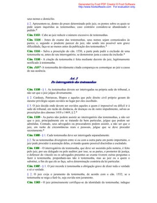 seus nomes e domicílio.
§ 2. Apresentem-se, dentro do prazo determinado pelo juiz, os pontos sobre os quais se
pede sejam inquiridas as testemunhas; caso contrário considere-se abandonado o
pedido.*
Cân. 1553 - Cabe ao juiz reduzir o número excessivo de testemunhas.
Cân. 1554 - Antes do exame das testemunhas. seus nomes sejam comunicados às
partes; e, segundo o prudente parecer do juiz, não sendo isto possível sem grave
dificuldade, faça-se ao menos antes da publicação dos testemunhos.*
Cân. 1555 - Salva a prescrição do cân. 1550, a parte pode pedir a exclusão de uma
testemunha se, antes de seu interrogatório, se demonstrar justa a causa da exclusão.*
Cân. 1556 - A citação da testemunha é feita mediante decreto do juiz, legitimamente
notificado à testemunha.
Cân. 1557 - A testemunha devidamente citada compareça ou comunique ao juiz a causa
de sua ausência.
Art. 3
Do interrogatório das testemunhas
Cân. 1558 - § 1. As testemunhas devem ser interrogadas na própria sede do tribunal, a
não ser que o juiz julgue diversamente.
§ 2. Cardeais, Patriarcas, Bispos e aqueles que pelo direito civil próprio gozam do
mesmo privilégio sejam ouvidos no lugar por eles escolhido.
§ 3. O juiz decida onde devem ser ouvidos aqueles a quem é impossível ou difícil ir à
sede do tribunal, em razão de distância, de doenças ou de outro impedimento, salvas as
prescrições dos cânones 1418 e 1469, § 2.*
Cân. 1559 - As partes não podem assistir ao interrogatório das testemunhas, a não ser
que o juiz, principalmente em se tratando de bem particular, julgue que podem ser
admitidas. Contudo, seus advogados ou procuradores podem assistir, a não ser que o
juiz, em razão de circunstâncias reais e pessoais, julgue que se deve proceder
secretamente.*
Cân. 1560 - § 1. Cada testemunha deve ser interrogada separadamente.
§ 2. Se as testemunhas divergirem entre si ou com a outra parte em ponto importante, o
juiz pode proceder à acareação delas, evitando quanto possível discórdias e escândalo.
Cân. 1561 - O interrogatório da testemunha, que deve ser assistido pelo notário, é feito
pelo juiz, por seu delegado ou pelo auditor; por isso, se as partes, o promotor de justiça,
o defensor do vínculo ou os advogados presentes ao exame tiverem outras perguntas a
fazer à testemunha, proponham-nas não à testemunha, mas ao juiz ou a quem o
substitui, a fim de que ele as faça, salvo determinação contrária da lei particular.
Cân. 1562 - § 1. O juiz recorde à testemunha a obrigação grave de dizer toda a verdade
e só a verdade.
§ 2. O juiz exija o juramento da testemunha, de acordo com o cân. 1532; se a
testemunha se nega a fazê-lo, seja ouvida sem juramento.
Cân. 1563 - O juiz primeiramente certifique-se da identidade da testemunha; indague
Generated by Foxit PDF Creator © Foxit Software
http://www.foxitsoftware.com For evaluation only.
 