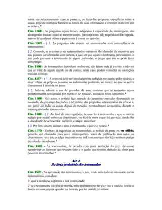 sobre seu relacionamento com as partes e, ao fazer-lhe perguntas específicas sobre a
causa, procure averiguar também as fontes de suas informações e o tempo exato em que
as obteve.*
Cân. 1564 - As perguntas sejam breves, adaptadas à capacidade do interrogado, não
abrangendo muitas coisas ao mesmo tempo, não-capciosas, não sugeridoras da resposta,
isentas de qualquer ofensa e pertinentes à causa em questão.
Cân. 1565 - § 1. As perguntas não devem ser comunicadas com antecedência às
testemunhas.
§ 2. Contudo, se as coisas a ser testemunhadas estiverem tão afastadas da memória que
não possam ser afirmadas com certeza, a não ser que sejam relembradas previamente, o
juiz pode prevenir a testemunha de algum particular, se julgar que isto se pode fazer
sem perigo.
Cân. 1566 - As testemunhas deponham oralmente; não leiam nada já escrito, a não ser
que se trate de algum cálculo ou de contas; neste caso, podem consultar as anotações
trazidas consigo.
Cân. 1567 - § 1. A resposta deve ser imediatamente redigida por escrito pelo notário, e
deve referir as próprias palavras do testemunho proferido, ao menos no que se refere
diretamente à matéria em juízo.
§ 2. Pode-se admitir o uso de gravador de som, contanto que as respostas sejam
posteriormente consignadas por escrito e, se possível, assinadas pelos depoentes.*
Cân. 1568 - Nos autos, o notário faça menção do juramento prestado, dispensado ao
recusado, da presença das partes e de outros, das perguntas acrescentadas ex officio e,
em geral, de todas as coisas dignas de menção, eventualmente acontecidas durante o
interrogatório das testemunhas.
Cân. 1569 - § 1. Ao final do interrogatório, deve-se ler à testemunha o que o notário
redigiu por escrito sobre seu depoimento, ou fazê-la ouvir o que foi gravado, dando-lhe
a -faculdade de acrescentar, suprimir, corrigir, modificar.
§ 2. Por fim, devem assinar o auto a testemunha, o juiz e o notário.*
Cân. 1570 - Embora já inquiridas as testemunhas, a pedido da parte ou ex officio,
poderão ser chamadas para novo interrogatório, antes da publicação dos autos ou
documentos, se o juiz o julgar necessário ou útil, contanto que não haja nenhum perigo
de colusão ou suborno.*
Cân. 1571 - Às testemunhas, de acordo com justa avaliação do juiz, devem-se
reembolsar as despesas que tiverem feito e o ganho que tiverem deixado de obter para
poderem testemunhar.*
Art. 4
Da força probatória dos testemunhos
Cân. 1572 - Na apreciação dos testemunhos, o juiz, tendo solicitado se necessário cartas
testemunhais, considere:
1º qual a condição da pessoa e sua honestidade;
2º se é testemunha de ciência própria, principalmente por ter ela visto e ouvido; se ela se
baseia em sua própria opinião, na fama ou por ter ouvido de outros;
 